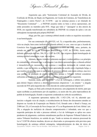 Superior Tribunal de Justiça
                 Argumenta que, pelo “Instrumento Contratual de Assunção de Dívida, de
Confissão de Dívida, de Dação em Pagamento, de Cessão de Contratos, de Transferência de
Empregados e outros Pactos”, de 31/10/96 – que na sentença passou a ser chamado de
“Documento Contratual” – , a INEPAR assumiu todos os bens e ativos operacionais, até
então possuídos ou mantidos pela SVE. Alega que toda a “ 'passagem' se deu através da
SVIS, em seguida transformada em subsidiária da INEPAR via compra de ações e em ato
subseqüente incorporada pela própria INEPAR”.
                 Alega, por fim, que a sentença arbitral atende a todos os requisitos necessários
à sua homologação.
                 Em sua contestação (fls. 505/525, vol. 3), a requerida aduz, preliminarmente,
vício na citação, bem como ineficácia da cláusula arbitral, in casu, uma vez que o Acordo de
Consórcio fora firmado entre a SET (requerente) e a SVE em 1995, antes, portanto, da
entrada em vigor da Lei de Arbitragem Brasileira (Lei 9.307, de 23/9/96). Assim sendo,
defende a aplicação dos arts. 584, IV, e 1.097 do CPC, que exigiam a dupla homologação de
sentença arbitral estrangeira, o que não ocorreu.
                 Ademais, aponta violação à soberania nacional, à ordem pública e ao princípio
do contraditório, afirmando que: a arbitragem é um direito personalíssimo; a cláusula arbitral
é intransferível; era necessária a sua expressa e manifesta declaração de vontade nesse
sentido, o que não existiu; as questões foram apreciadas de acordo com a legislação belga, o
que resultou em prejuízo para si; participou do processo arbitral, com muito esforço, mas teve
seus pedidos de produção de provas indeferidos, porque o Tribunal Arbitral considerou
suficientes as evidências de danos sofridos, conforme indicação da ora requerente.
                 Sustenta, ainda, que, conforme “ a Lei de Arbitragem, o árbitro tem poderes
para dirimir litígios relativos a direitos patrimoniais disponíveis ”, no entanto “ a alegada
sucessão da SVE pela requerida não é uma decisão de caráter patrimonial disponível ”.
                 Pugna, ao final, pela extinção do processo, sem julgamento de mérito, para que
sejam acolhidas as preliminares por ela argüidas e, se assim não for, pela improcedência do
pedido de homologação, ficando a requerente condenada na verba de sucumbência.
                 A requerente apresentou réplica (fls. 1.182/1.256, vol. 6), aduzindo que:
inexiste o alegado vício de citação; o reconhecimento de firmas dos documentos atendeu ao
disposto no Acordo de Cooperação em Matéria Civil, firmado entre o Brasil e França, em
2.000 (art. 23), à Convenção de Nova Iorque (art. 4°) e ao Regulamento da Corte Abitral (art.
28); a alegação de ineficácia da cláusula compromissória é infundada, uma vez que a
requerida participou de todo o processo arbitral; a Lei de Arbitragem se aplica nos casos
pendentes de julgamento, conforme entendimento pacífico do Supremo Tribunal Federal e de
outros Tribunais brasileiros, no sentido de que, "tendo as normas de natureza processual da
Lei n° 9.307/96 eficácia imediata, devem ser observados os pressupostos nela previstos para
homologação da sentença arbitral estrangeira, independentemente da data de início do
Documento: 726249 - Inteiro Teor do Acórdão - Site certificado - DJ: 19/11/2007   Página 3 de 13
 