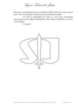 Superior Tribunal de Justiça
determinou o encaminhamento dos autos ao Ministério Público Federal, que exarou o parecer
de fls. 1.342/1.356, opinando, conclusivamente, pelo deferimento do pedido.
                 Em razão da aposentadoria do relator, os autos foram encaminhados
sucessivamente ao Min. JORGE SCARTEZZINI, à Min. NANCY ANDRIGHI e, em 3/7/07,
a mim atribuídos.
                 É o relatório.




Documento: 726249 - Inteiro Teor do Acórdão - Site certificado - DJ: 19/11/2007   Página 5 de 13
 