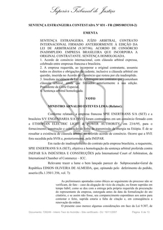 Superior Tribunal de Justiça
SENTENÇA ESTRANGEIRA CONTESTADA Nº 831 - FR (2005/0031310-2)

                                                EMENTA

          SENTENÇA ESTRANGEIRA. JUÍZO ARBITRAL. CONTRATO
          INTERNACIONAL FIRMADO ANTERIORMENTE À EDIÇÃO DA
          LEI DE ARBITRAGEM (9.307/96). ACORDO DE CONSÓRCIO
          INADIMPLIDO. EMPRESA BRASILEIRA QUE INCORPORA A
          ORIGINAL CONTRATANTE. SENTENÇA HOMOLOGADA.
          1. Acordo de consórcio internacional, com cláusula arbitral expressa,
          celebrado entre empresas francesa e brasileira.
          2. A empresa requerida, ao incorporar a original contratante, assumiu
          todos os direitos e obrigações da cedente, inclusive a cláusula arbitral em
          questão, inserida no Acordo de Consórcio que restou por ela inadimplido.
          3. Imediata incidência da Lei de Arbitragem aos contratos que contenham
          cláusula arbitral, ainda que firmados anteriormente à sua edição.
          Precedente da Corte Especial.
          4. Sentença arbitral homologada.

                                                  VOTO

                 MINISTRO ARNALDO ESTEVES LIMA (Relator):

                Conforme relatado, a empresa francesa SPIE ENERTRANS S/A (SET) e a
brasileira S/V ENGENHARIA S/A (SVE) foram contrapartes em um consórcio firmado com
a ETHIOPIAN ELECTRIC LIGHT & POWER AUTHORITY, em 23/6/95, para o
fornecimento, construção e colocação de linha de transmissão de energia na Etiópia. É de se
ressaltar a existência de cláusula arbitral no referido acordo de consórcio. Ocorre que a SVE
fora sucedida pela SVIS e, posteriormente, pela INEPAR.
                Em razão do inadimplemento do contrato pela empresa brasileira, a requerente,
SPIE ENERTRANS S/A (SET), objetiva a homologação da sentença arbitral proferida contra
INEPAR S/A INDÚSTRIA E CONSTRUÇÕES pela International Court of Arbitration, da
International Chamber of Commerce – ICC.
                Relevante trazer a lume o bem lançado parecer do Subprocurador-Geral da
República EDSON OLIVEIRA DE ALMEIDA, que, opinando pelo deferimento do pedido,
asseriu (fls.1.350/1.356, vol. 7):

                             As preliminares apontadas como óbices ao seguimento do processo não se
                        verificam, de fato – caso da alegação de vício da citação, ou foram supridas em
                        tempo hábil, como se deu com a entrega pela própria requerida da procuração
                        do representante da empresa, outorgada antes da data da formalização do ato
                        citatório, e se assim não fosse, seu comparecimento espontâneo aos autos para
                        contestar o feito, suprida estaria a falta de citação e, em conseqüência a
                        renovação da ordem.
                             O presente caso merece algumas considerações em face da Lei 9.307, de

Documento: 726249 - Inteiro Teor do Acórdão - Site certificado - DJ: 19/11/2007       Página 6 de 13
 