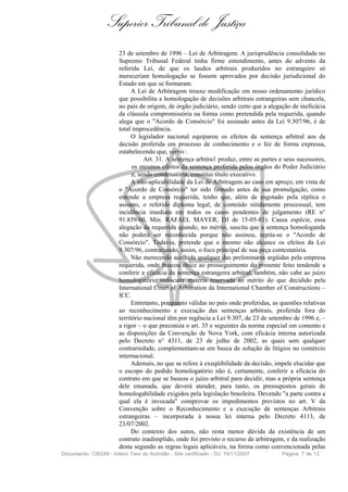 Superior Tribunal de Justiça
                        23 de setembro de 1996 – Lei de Arbitragem. A jurisprudência consolidada no
                        Supremo Tribunal Federal tinha firme entendimento, antes do advento da
                        referida Lei, de que os laudos arbitrais produzidos no estrangeiro só
                        mereceriam homologação se fossem aprovados por decisão jurisdicional do
                        Estado em que se formaram.
                              A Lei de Arbitragem trouxe modificação em nosso ordenamento jurídico
                        que possibilita a homologação de decisões arbitrais estrangeiras sem chancela,
                        no país de origem, de órgão judiciário, sendo certo que a alegação de ineficácia
                        da cláusula compromissória na forma como pretendida pela requerida, quando
                        alega que o "Acordo de Consórcio" foi assinado antes da Lei 9.307/96, é de
                        total improcedência.
                              O legislador nacional equiparou os efeitos da sentença arbitral aos da
                        decisão proferida em processo de conhecimento e o fez de forma expressa,
                        estabelecendo que, verbis :
                                   Art. 31. A sentença arbitra1 produz, entre as partes e seus sucessores,
                              os mesmos efeitos da sentença proferida pelos órgãos do Poder Judiciário
                              e, sendo condenatória, constitui título executivo.
                              A não-aplicabilidade da Lei de Arbitragem ao caso em apreço, em vista de
                        o "Acordo de Consórcio" ter sido firmado antes de sua promulgação, como
                        entende a empresa requerida, tenho que, além de esgotado pela réplica o
                        assunto, o referido diploma legal, de conteúdo nitidamente processual, tem
                        incidência imediata em todos os casos pendentes de julgamento (RE n°
                        91.839/60, Min. RAFAEL MAYER, DJ de 15-05-81). Causa espécie, essa
                        alegação da requerida quando, no mérito, suscita que a sentença homologanda
                        não poderá ser reconhecida porque não assinou, repita-se o "Acordo de
                        Consórcio". Todavia, pretende que o mesmo não alcance os efeitos da Lei
                        9.307/96, contrariando, assim, o foco principal de sua peça contestatória.
                              Não merecendo acolhida qualquer das preliminares argüidas pela empresa
                        requerida, onde buscou óbice ao prosseguimento do presente feito tendende a
                        conferir a eficácia da sentença estrangeira arbitral, também, não cabe ao juízo
                        homologatório rediscutir matéria reservada ao mérito do que decidido pela
                        International Court of Arbitration da International Chamber of Constructions –
                        ICC.
                              Entretanto, porquanto válidas no país onde proferidas, as questões relativas
                        ao reconhecimento e execução das sentenças arbitrais, proferida fora do
                        território nacional têm por regência a Lei 9.307, de 23 de setembro de 1996 e, –
                        a rigor – o que preconiza o art. 35 e seguintes da norma especial em comento e
                        as disposições da Convenção de Nova York, com eficácia interna autorizada
                        pelo Decreto n° 4311, de 23 de julho de 2002, as quais sem qualquer
                        contrariedade, complementam-se em busca de solução de litígios no comércio
                        internacional.
                              Ademais, no que se refere à exeqüibilidade da decisão, impele elucidar que
                        o escopo do pedido homologatório não é, certamente, conferir a eficácia do
                        contrato em que se baseou o juízo arbitral para decidir, mas a própria sentença
                        dele emanada, que deverá atender, para tanto, os pressupostos gerais de
                        homologabilidade exigidos pela legislação brasileira. Devendo "a parte contra a
                        qual ela é invocada" comprovar os impedimentos previstos no art. V da
                        Convenção sobre o Reconhecimento e a execução de sentenças Arbitrais
                        estrangeiras – incorporada à nossa lei interna pelo Decreto 4113, de
                        23/07/2002.
                              Do contexto dos autos, não resta menor dúvida da existência de um
                        contrato inadimplido, onde foi previsto o recurso de arbitragem, e da realização
                        desta segundo as regras legais aplicáveis, na forma como convencionada pelas
Documento: 726249 - Inteiro Teor do Acórdão - Site certificado - DJ: 19/11/2007         Página 7 de 13
 