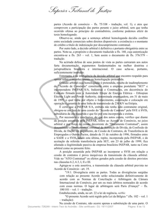 Superior Tribunal de Justiça
                        partes (Acordo de consórcio – fls. 75/108 - tradução, vol. 1), e atos que
                        comprovem a participação das partes perante o juízo arbitral, sem que tenha
                        ocorrido ofensa ao princípio do contraditório, conforme podemos aferir do
                        texto homologando.
                             Observe-se, ainda que a sentença arbitral homologanda decidiu conflito
                        entre sociedade comerciais sobre direitos disponíveis: a existência e o montante
                        de crédito a título de indenização por descumprimento contratual.
                             Por outro lado, a decisão arbitral é definitiva e portanto obrigatória entre as
                        partes. Note-se, a propósito o documento traduzido a fls. 160, cuja autenticação
                        encontra-se a fls. 263 – vol. 1, bem assim o documento de fls. 376/379 –
                        tradução.
                             Na acirrada defesa de seus pontos de vista as partes carrearam aos autos
                        farta documentação, argumentos fundamentados na melhor doutrina e
                        jurisprudência brasileira e internacional. O caso acha-se, portanto,
                        suficientemente instruído.
                             Entretanto, é na inteligência da decisão arbitral que encontro respaldo para
                        opinar sobre o reconhecimento ou homologação pretendida.
                             O laudo arbitral cuja homologação é pretendida, resulta de inadimplemento
                        do "Acordo de Consórcio" constituído entre a empresa postulante "SET" e
                        incorporadora INEPAR S/A, Indústrias e Construções, em decorrência do
                        Contrato firmado com a Autoridade Etíope de Energia Elétrica – Ethiopian
                        Electric Light and Power Authority, denominada empregadora, em 31 de maio
                        de 1995, o qual tinha por objeto o fornecimento, construção e colocação em
                        operação e garantia de uma linha de transmissão de 230 KV na Etiópia.
                             É certo que a INEPAR S/A, embora não tenha sido contratante original,
                        obrigou-se em face de uma cessão do "Acordo de Contrato" pela SVE à SVIS,
                        subsidiária da ora requerida e que foi por esta incorporada e extinta.
                             Por necessário e conclusivo, do que dos autos consta, verifico que diante
                        da posição assumida pela INEPAR, refere ao Acordo de Consórcio, no juízo
                        arbitral e por força da cessão decorrente do "Documento Contratual", assim
                        denominado o "Instrumento Contratual de Assunção de Dívida, de Confissão de
                        Dívida, de Dação em pagamento, de Cessão de Contratos, de Transferência de
                        Empregados e Outros Pactos, datado de 31 de outubro de 1996, firmados entre
                        a SADE e a SVIS, sendo esta última, repito, incorporada pela INEPAR, e da
                        aceitação da referida transferência pela SET, em 23 de julho de 1999, fica
                        afastada a ilegitimidade passiva da empresa brasileira INEPAR, tanto na Corte
                        arbitral como no presente feito.
                             A posição assumida pela INEPAR ao incorporar a SVIS em relação a
                        cessão de contratos é prova inequívoca da transmissão da cláusula arbitral.
                        Vide no "ATO Contratual" os efeitos gerados pela cessão de direitos previstos
                        nas cláusulas 6.2, 6.3, I, II e III.
                             Agrega-se a esta assertiva, a transmissão da cláusula arbitral prevista no
                        Acordo de Consórcio - art. 19.
                                  "19.1. Divergência entre as partes. Todas as divergências surgidas
                             com relação ao presente Acordo serão solucionadas definitivamente de
                             acordo com as Normas de Conciliação e Arbitragem da Câmara
                             Internacional de Comércio, por um ou mais árbitros nomeados de acordo
                             com essas normas. O lugar de arbitragem será Paris (França)" – fls.
                             100/101 – vol. 1 – tradução.
                             Estabelecendo, ainda, no art. 22 a lei de regência, verbis:
                                  "O presente Acordo será regido pela Lei da Bélgica " (fls. 102 – vol. 1
                             – tradução).
                             Na cessão de Contrato, não ocorre apenas a substituição de uma parte. O
Documento: 726249 - Inteiro Teor do Acórdão - Site certificado - DJ: 19/11/2007           Página 8 de 13
 