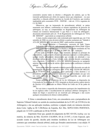 Superior Tribunal de Justiça
                        cessionário assume todos os direitos e obrigações do cedente, que se lhe
                        transmite globalmente por efeito do negócio único que estipularam – no caso
                        específico, a cláusula arbitral, prevista no Acordo de Consórcio, que resultou
                        inadimplido pelo cessionário SVIS – INEPAR – vide art. 1116 e seguintes do
                        C.C.B./2002.
                             Observe-se, que na instauração do procedimento arbitral, as partes
                        nomearam seus árbitros, confirmaram as normas reguladoras do processo de
                        arbitragem, ou seja, as compreendidas no Regulamento de Arbitragem da
                        Câmara de Comércio Internacional "e que Paris é o local da arbitragem",
                        documento denominado pelo art. 18 do Regulamento de Arbitragem de "ATA
                        DE MISSÃO" – equivalente ao compromisso arbitral.
                             A mais, resulta comprovado e não contestado pela requerida que, em 13 de
                        setembro de 2000, no curso do juízo arbitral, as partes assinaram um "Adendo à
                        ATA DE MISSÃO de 31 de maio de 2000", onde resultou consignado:
                                  "A Inepar Indústrias e Construções, sucessora da Sade Vigesa
                             Industrial e Serviços S.A., pela presente substitui esta última (Sade Vigesa
                             Industrial e Serviços) em todos os direitos e obrigações resultantes da Ata
                             de Missão firmada em 31 de maio de 2000" (fls. 168 – tradução).
                             Como pode a INEPAR alegar, neste momento, violação ao princípio do
                        contraditório, o que por certo ofenderia a soberania nacional e a ordem pública,
                        quando resulta sobejamente demonstrado que exerceu em plenitude o seu
                        direito de defesa perante a Corte Arbitral, onde, além de discutir a jurisdição,
                        veio a aceitá-la – ADENDO à ATA DE MISSÃO, transcrita no parágrafo
                        anterior, apresentou defesa de mérito e pela mesma razão confirmou a cláusula
                        arbitral.
                             Neste ponto tenho por esgotada a matéria passível de discussão em sede de
                        homologação de sentença estrangeira (SEC 4738, Min. CELSO DE MELLO,
                        DJ de 07-04-95). Bem a propósito, nesse particular, a farta doutrina e os
                        precedentes trazidos pela empresa requerente nas oportunidades em que veio
                        aos autos infirmam as alegações da empresa requerida, que adoto por
                        convenientes.
                             Foram atendidas as exigências da Lei de Arbitragem, as disposições da
                        Convenção de Nova Iorque de 1958, integrada ao direito positivo pátrio através
                        do Decreto 4.311, publicado no Diário Oficial da União em 24 de junho de
                        2002.
                             Por seu turno a requerida não demonstrou quaisquer dos impedimentos da
                        lei de regência sobre o reconhecimento de sentenças arbitrais estrangeiras. O
                        objeto do litígio é suscetível de ser resolvido por arbitragem e não ocorre
                        qualquer circunstância de ofensa à ordem pública.

              É firme o entendimento desta Corte, em consonância com a jurisprudência do
Supremo Tribunal Federal, no sentido da constitucionalidade da Lei 9.307, de 23/9/96 (Lei de
Arbitragem), e da sua aplicação imediata, conforme o julgado citado em inúmeras decisões
desta Corte: AgRg na SE 5.206/Reino da Espanha, Rel. Min. SEPÚLVEDA PERTENCE,
julgado em 12/12/01 e publicado no DJ de 30/4/04.
              Importante frisar que, quando do julgamento da SEC 831/EX, leading case na
matéria, da relatoria da Min. ELIANA CALMON, DJ de 21/5/07, a Corte Especial, após
acurado exame da questão, decidiu pela imediata incidência da Lei de Arbitragem aos
contratos que contenham cláusula arbitral, ainda que firmados anteriormente à sua edição. O
Documento: 726249 - Inteiro Teor do Acórdão - Site certificado - DJ: 19/11/2007        Página 9 de 13
 