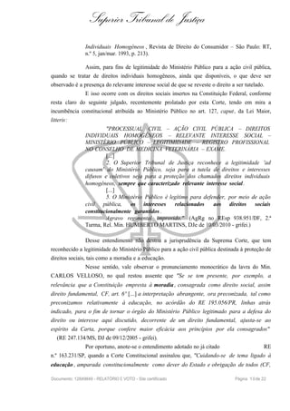 Superior Tribunal de Justiça
Individuais Homogêneos , Revista de Direito do Consumidor – São Paulo: RT,
n.º 5, jan/mar. 1993, p. 213).
Assim, para fins de legitimidade do Ministério Público para a ação civil pública,
quando se tratar de direitos individuais homogêneos, ainda que disponíveis, o que deve ser
observado é a presença do relevante interesse social de que se reveste o direito a ser tutelado.
E isso ocorre com os direitos sociais insertos na Constituição Federal, conforme
resta claro do seguinte julgado, recentemente prolatado por esta Corte, tendo em mira a
incumbência constitucional atribuída ao Ministério Público no art. 127, caput, da Lei Maior,
litteris:
"PROCESSUAL CIVIL – AÇÃO CIVIL PÚBLICA – DIREITOS
INDIVIDUAIS HOMOGÊNEOS – RELEVANTE INTERESSE SOCIAL –
MINISTÉRIO PÚBLICO – LEGITIMIDADE – REGISTRO PROFISSIONAL
NO CONSELHO DE MEDICINA VETERINÁRIA – EXAME.
[...]
2. O Superior Tribunal de Justiça reconhece a legitimidade 'ad
causam' do Ministério Público, seja para a tutela de direitos e interesses
difusos e coletivos seja para a proteção dos chamados direitos individuais
homogêneos, sempre que caracterizado relevante interesse social.
[...]
5. O Ministério Público é legítimo para defender, por meio de ação
civil pública, os interesses relacionados aos direitos sociais
constitucionalmente garantidos .
Agravo regimental improvido." (AgRg no REsp 938.951/DF, 2.ª
Turma, Rel. Min. HUMBERTO MARTINS, DJe de 10/03/2010 - grifei.)
Desse entendimento não destoa a jurisprudência da Suprema Corte, que tem
reconhecido a legitimidade do Ministério Público para a ação civil pública destinada à proteção de
direitos sociais, tais como a moradia e a educação.
Nesse sentido, vale observar o pronunciamento monocrático da lavra do Min.
CARLOS VELLOSO, no qual restou assente que "Se se tem presente, por exemplo, a
relevância que a Constituição empresta à moradia , consagrada como direito social, assim
direito fundamental, CF, art. 6º [...] a interpretação abrangente, ora preconizada, tal como
preconizamos relativamente à educação, no acórdão do RE 195.056/PR, linhas atrás
indicado, para o fim de tornar o órgão do Ministério Público legitimado para a defesa do
direito ou interesse aqui discutido, decorrente de um direito fundamental, ajusta-se ao
espírito da Carta, porque confere maior eficácia aos princípios por ela consagrados"
(RE 247.134/MS, DJ de 09/12/2005 - grifei).
Por oportuno, anote-se o entendimento adotado no já citado RE
n.º 163.231/SP, quando a Corte Constitucional assinalou que, "Cuidando-se de tema ligado à
educação , amparada constitucionalmente como dever do Estado e obrigação de todos (CF,
Documento: 12849849 - RELATÓRIO E VOTO - Site certificado Página 10de 22
 