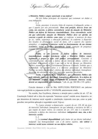 Superior Tribunal de Justiça
o Ministério Público sempre autorizado à sua defesa?
Há três linhas principais de respostas que costumam ser dadas a
essa indagação.
[...]
Assim, passemos à terceira linha de resposta à indagação acima, e
que é aquela por nós preconizada. Para esta posição, deve-se levar em
conta, em concreto, a efetiva conveniência social da atuação do Ministério
Público em defesa de interesses transindividuais. Essa conveniência social
em que sobrevenha atuação do Ministério Público deve ser aferida em
concreto a partir de critérios como estes: a) conforme a natureza do dano
(p. ex., saúde, segurança e educação públicas); b) conforme a dispersão
dos lesados (a abrangência social do dano, sob o aspecto dos sujeitos
atingidos); c) conforme o interesse social no funcionamento de um sistema
econômico, social ou jurídico (previdência social, captação de poupança
popular, questões tributárias etc.)
[...]
Enfim, se em concreto a defesa coletiva de interesses
transindividuais assumir relevância social, o Ministério Público estará
legitimado a propor a ação civil pública correspondente . Convindo à
coletividade como um todo a defesa de um interesse difuso, coletivo ou
individual homogêneo, aí sim é que não se há de recusar ao Ministério
Público assuma sua tutela. Corretamente destacou Consuelo Yoshida que a
legitimidade 'ad causam' ativa e o interesse processual do Ministério
Público na tutela jurisdicional coletiva dos direitos individuais homogêneos
decorrem da relevância social dos interesses materiais envolvidos.
Assim, é incorreto dizer, 'simpliciter', que o Ministério Público não
pode defender interesses individuais homogêneos disponíveis. Se a defesa de
tais interesses envolver larga abrangência ou acentuado interesse social,
deverá ser empreendida pela instituição ." (ob. cit., pp. 106/108 e 110 - grifei.)
Convém destacar a lição do Min. SEPÚLVEDA PERTENCE em judicioso
voto-vogal proferido no julgamento do RE n.º 195.056/PR, anteriormente citado.
Na ocasião, Sua Excelência, chamava a atenção para a análise do art. 127 da
Constituição Federal sob a ótica da expressão "interesses sociais" contida nesse dispositivo, no
que denominou de interesse social segundo a constituição, expressão essa que, como se pode
perceber, tem perfeita aplicação à seguridade social. Veja-se:
"[...] para orientar a demarcação, a partir do art. 129, III, da área
de interesses individuais homogêneos em que admitida a iniciativa do MP, o
que reputo de maior relevo, no contexto do art. 127, não é o incumbir à
instituição a defesa dos interesses individuais indisponíveis mas, sim, a dos
interesses sociais.
[...]
[...] a eventual disponibilidade pelo titular de seu direito individual,
malgrado sua homogeneidade com o de outros sujeitos, não subtrai o
interesse social acaso existente na sua defesa coletiva.
Documento: 12849849 - RELATÓRIO E VOTO - Site certificado Página 12de 22
 
