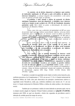 Superior Tribunal de Justiça
Ao contrário, são de direitos disponíveis as hipóteses mais notórias
de indiscutida legitimação do MP para a ação civil pública de defesa de
interesses homogêneos , a começar daqueles dos consumidores e dos outros
casos de anterior previsão legal, já referidos.
O problema é saber quando a defesa da pretensão de direitos
individuais homogêneos, posto que disponíveis, se identifica com o interesse
social ou se integra no que o próprio art. 129, III, da Constituição denomina
patrimônio social. Não é fácil, no ponto, a determinação do critério da
legitimação do Ministério Público.
[...]
Penso, como visto, que a adstrição da legitimidade do MP aos casos
de previsão legal expressa, embora razoavelmente objetiva, seria um critério
insuficiente para a identificação do interessa social na defesa de direitos
coletivos: dado que deriva da Constituição a legitimação do MP para a
hipótese, não se pode reputar exaustivo o critério que delega ao legislador
o poder de demarcar a função de um órgão constitucional essencial à
jurisdição.
Creio, assim, que - afora o caso de previsão legal expressa – a
afirmação do interesse social para o fim cogitado há de partir da
identificação do seu assentamento nos pilares da ordem social projetada
pela Constituição e na sua correspondência à persecução dos objetivos
fundamentais da República, nela consagrados .
[...]
Esse critério – que se poderia denominar de interesse social
segundo a Constituição – ainda que nem sempre explicitado em tese, parece
estar subjacente a diversas decisões judiciais, algumas já citadas, que tem
reconhecido a legitimação do MP para a defesa de direitos individuais
homogêneos, seja ou não a hipótese simultaneamente enquadrável no âmbito
da tutela dos consumidores: recorde-se, por exemplo, as questões relativas
ao custo da educação privada [...], à seguridade social, à saúde – desde o
caso dos usuários de planos de assistência ao do conjunto de trabalhadores
carentes, vítimas de doença profissional oriunda das condições de trabalho
de determinada empresa (STJ, Resp. 58.682, 8.10.96, Direito, RDA
207/283).” (grifei)
É oportuno o exemplo da seguridade social citado no trecho acima transcrito, pois,
conforme preconiza a Lei Complementar n.º 75/93, em seu art. 5.º, II, d, é função institucional do
Ministério Público da União zelar pela observância dos princípios constitucionais relativos à
seguridade social. Ressalte-se, ainda, que, conforme estabelece esse mesmo art. 5.º, em seu
inciso I, é função institucional do Ministério Público a defesa da ordem jurídica e dos interesses
sociais.
Também por ser pertinente à análise do tema deduzido no presente apelo, traz-se
à colação recente julgado do Supremo Tribunal Federal, prolatado no AgRg/RE 472.489/RS,
interposto pelo INSS, no qual era discutido o direito dos segurados da previdência social à
obtenção de certidão parcial de tempo de serviço.
Documento: 12849849 - RELATÓRIO E VOTO - Site certificado Página 13de 22
 