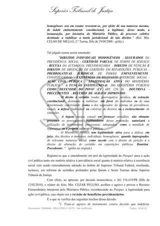 Superior Tribunal de Justiça
homogêneos ora em exame revestem-se, por efeito de sua natureza mesma,
de índole eminentemente constitucional, a legitimar, desse modo, a
instauração, por iniciativa do Ministério Público, de processo coletivo
destinado a viabilizar a tutela jurisdicional de tais direitos." (Rel. Min.
CELSO DE MELLO, 2.ª Turma, DJe de 29/08/2008 - grifei.)
Tal julgado restou assim ementado:
"DIREITOS INDIVIDUAIS HOMOGÊNEOS - SEGURADOS DA
PREVIDÊNCIA SOCIAL - CERTIDÃO PARCIAL DE TEMPO DE SERVIÇO
- RECUSA DA AUTARQUIA PREVIDENCIÁRIA - DIREITO DE PETIÇÃO E
DIREITO DE OBTENÇÃO DE CERTIDÃO EM REPARTIÇÕES PÚBLICAS -
PRERROGATIVAS JURÍDICAS DE ÍNDOLE EMINENTEMENTE
CONSTITUCIONAL - EXISTÊNCIA DE RELEVANTE INTERESSE SOCIAL -
AÇÃO CIVIL PÚBLICA - LEGITIMAÇÃO ATIVA DO MINISTÉRIO
PÚBLICO – A FUNÇÃO INSTITUCIONAL DO MINISTÉRIO PÚBLICO
COMO 'DEFENSOR DO POVO' (CF, ART, 129, II) - DOUTRINA –
PRECEDENTES - RECURSO DE AGRAVO IMPROVIDO .
- O direito à certidão traduz prerrogativa jurídica, de extração
constitucional , destinada a viabilizar, em favor do indivíduo ou de uma
determinada coletividade (como a dos segurados do sistema de previdência
social), a defesa (individual ou coletiva) de direitos ou o esclarecimento de
situações.
- A injusta recusa estatal em fornecer certidões, não obstante
presentes os pressupostos legitimadores dessa pretensão, autorizará a
utilização de instrumentos processuais adequados, como o mandado de
segurança ou a própria ação civil pública.
- O Ministério Público tem legitimidade ativa para a defesa, em
juízo, dos direitos e interesses individuais homogêneos, quando impregnados
de relevante natureza social, como sucede com o direito de petição e o
direito de obtenção de certidão em repartições públicas. Doutrina .
Precedentes ." (grifos no original.)
Registre-se que o entendimento em prol da legitimidade do Parquet para a ação
civil pública tanto em matéria relativa à previdência social quanto à matéria relativa à assistência
social vem sendo reiteradamente adotado no âmbito do Supremo Tribunal Federal, resultando,
inclusive, em reforma de acórdãos prolatados pelas Quinta e Sexta Turmas deste Superior
Tribunal de Justiça.
Com efeito, ao apreciar, por decisão monocrática, o AG 516.419/PR (DJe de
12/02/2010), o relator do feito, Min. CEZAR PELUSO, acolheu o agravo e proveu o Recurso
Extraordinário interposto pelo Ministério Público, reconhecendo ao Parquet a legitimidade para
ação civil pública, cujo objeto era a revisão de benefícios previdenciários.
É o que se verifica dos seguintes trechos dessa decisão:
"1. Trata-se agravo de instrumento contra decisão que indeferiu
Documento: 12849849 - RELATÓRIO E VOTO - Site certificado Página 15de 22
 