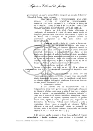 Superior Tribunal de Justiça
processamento de recurso extraordinário interposto de acórdão do Superior
Tribunal de Justiça e assim ementado:
'PROCESSUAL CIVIL E PREVIDENCIÁRIO. AÇÃO CIVIL
PÚBLICA. REVISÃO DE BENEFÍCIO PREVIDENCIÁRIO.
DIREITOS INDIVIDUAIS DISPONÍVEIS. AUSÊNCIA DE RELAÇÃO
DE CONSUMO ENTRE O INSS E O SEGURADO. MINISTÉRIO
PÚBLICO FEDERAL. ILEGITIMIDADE ATIVA AD CAUSAM .
I - Trata-se de Ação Civil Pública objetivando a
condenação da autarquia à revisão da renda mensal inicial de
benefícios previdenciários concedidos anteriormente à vigência da
Lei Maior, com a correção dos 24 primeiros salários de
contribuição integrantes do PBC pelos índices das
ORTNs/OTNs/BTNs.
II - A quaestio trazida à baila diz respeito a direito que,
conquanto pleiteado por um grupo de pessoas, não atinge a
coletividade como um todo, não obstante apresentar aspecto de
interesse social. Sendo assim, por se tratar de direito individual
disponível, evidencia-se a inexeqüibilidade da defesa de tais
direitos por intermédio da ação civil pública. Destarte, as relações
jurídicas existentes entre a autarquia previdenciária e os segurados
do regime de Previdência Social não caracterizam relações de
consumo, sendo inaplicável, in casu, o disposto no art. 81, III, do
Código de Proteção e Defesa do Consumidor. Precedentes.
Recurso conhecido e provido.'. (fl. 07).
Sustenta o recorrente, com base no art. 102, III, a, ofensa ao
disposto nos arts. 127 e 129, II e III, da Constituição da República. Aduz
que
'Por sua vez, a indisponibilidade do direito não está
relacionada com o direito patrimonial. No caso, tendo sido atingido
direito fundamental do homem, como é a previdência social, tem-se
por violado interesse indisponível, ainda que desse mesmo interesse
decorra parcela patrimonial.' (fl. 30).
2. Consistente o recurso.
A tese adotada está em desconformidade com a
jurisprudência desta Corte, que reconhece a legitimação ad causam
do Ministério Público, assim para a tutela de interesses e direitos
difusos e coletivos – os transindividuais de natureza indivisível –,
como para a proteção de direitos individuais homogêneos, sempre
que estes, tomados em conjunto, ostentem dimensão de grande
relevo social, ligada a valores e preceitos que, hospedados na
Constituição da República Federal, sejam pertinentes a toda a
coletividade. Nesses casos, a atuação do Ministério Público
afeiçoa-se a seu perfil institucional, voltado ao resguardo do
interesse social e dos direitos coletivos, considerados em sentido
amplo (CF, art. 127 e 129, incs. III e IX). [...].
[...]
3. Do exposto, acolho o agravo e, desde logo, conheço do recurso
extraordinário e dou-lhe provimento , para declarar a legitimidade do
Documento: 12849849 - RELATÓRIO E VOTO - Site certificado Página 16de 22
 