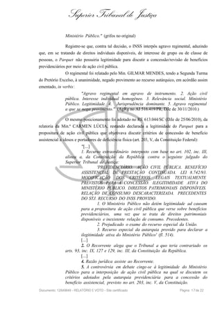 Superior Tribunal de Justiça
Ministério Público." (grifos no original)
Registre-se que, contra tal decisão, o INSS interpôs agravo regimental, aduzindo
que, em se tratando de direitos individuais disponíveis, de interesse de grupo ou de classe de
pessoas, o Parquet não possuiria legitimidade para discutir a concessão/revisão de benefícios
previdenciários por meio de ação civil pública.
O regimental foi relatado pelo Min. GILMAR MENDES, tendo a Segunda Turma
do Pretório Excelso, à unanimidade, negado provimento ao recurso autárquico, em acórdão assim
ementado, in verbis:
"Agravo regimental em agravo de instrumento. 2. Ação civil
pública. Interesse individual homogêneo. 3. Relevância social. Ministério
Público. Legitimidade. 4. Jurisprudência dominante. 5. Agravo regimental
a que se nega provimento." (AgRg no AI 516.419/PR, DJe de 30/11/2010.)
O mesmo posicionamento foi adotado no RE 613.044/SC (DJe de 25/06/2010), da
relatoria da Min.ª CARMEN LÚCIA, restando declarada a legitimidade do Parquet para a
propositura de ação civil pública que objetivava discutir critérios de concessão de benefício
assistencial a idosos e portadores de deficiência física (art. 203, V, da Constituição Federal):
"[...]
1. Recurso extraordinário interposto com base no art. 102, inc. III,
alínea a, da Constituição da República contra o seguinte julgado do
Superior Tribunal de Justiça:
'PREVIDENCIÁRIO. AÇÃO CIVIL PÚBLICA. BENEFÍCIO
ASSISTENCIAL DE PRESTAÇÃO CONTINUADA. LEI 8.742/93.
MODIFICAÇÃO DOS CRITÉRIOS LEGAIS TEXTUALMENTE
PREVISTOS PARA A CONCESSÃO. ILEGITIMIDADE ATIVA DO
MINISTÉRIO PÚBLICO. DIREITOS PATRIMONIAIS DISPONÍVEIS.
RELAÇÃO DE CONSUMO DESCARACTERIZADA. PRECEDENTES
DO STJ. RECURSO DO INSS PROVIDO.
1. O Ministério Público não detém legitimidade ad causam
para a propositura de ação civil pública que verse sobre benefícios
previdenciários, uma vez que se trata de direitos patrimoniais
disponíveis e inexistente relação de consumo. Precedentes.
2. Prejudicado o exame do recurso especial da União.
3. Recurso especial da autarquia provido para declarar a
ilegitimidade ativa do Ministério Público' (fl. 514).
[...]
2. O Recorrente alega que o Tribunal a quo teria contrariado os
arts. 93, inc. IX, 127 e 129, inc. III, da Constituição da República.
[...]
4. Razão jurídica assiste ao Recorrente.
5. A controvérsia em debate cinge-se à legitimidade do Ministério
Público para a interposição de ação civil pública na qual se discutem os
critérios adotados pela autarquia previdenciária para a concessão do
benefício assistencial, previsto no art. 203, inc. V, da Constituição.
Documento: 12849849 - RELATÓRIO E VOTO - Site certificado Página 17de 22
 