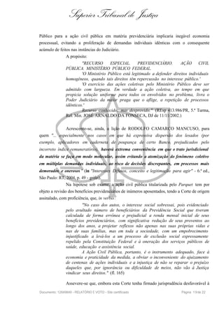 Superior Tribunal de Justiça
Público para a ação civil pública em matéria previdenciária implicaria inegável economia
processual, evitando a proliferação de demandas individuais idênticas com o consequente
acúmulo de feitos nas instâncias do Judiciário.
A propósito:
"RECURSO ESPECIAL. PREVIDENCIÁRIO. AÇÃO CIVIL
PÚBLICA. MINISTÉRIO PÚBLICO FEDERAL.
'O Ministério Público está legitimado a defender direitos individuais
homogêneos, quando tais direitos têm repercussão no interesse público.'
'O exercício das ações coletivas pelo Ministério Público deve ser
admitido com largueza. Em verdade a ação coletiva, ao tempo em que
propicia solução uniforme para todos os envolvidos no problema, livra o
Poder Judiciário da maior praga que o aflige, a repetição de processos
idênticos.'
Recurso conhecido, mas desprovido." (REsp 413.986/PR, 5.ª Turma,
Rel. Min. JOSÉ ARNALDO DA FONSECA, DJ de 11/11/2002.)
Acrescente-se, ainda, a lição de RODOLFO CAMARCO MANCUSO, para
quem "... especialmente nos casos em que há expressiva dispersão dos lesados (por
exemplo, aplicadores em caderneta de poupança de certo Banco, prejudicados pelo
incorreto índice remuneratório), haverá extrema conveniência em que o trato jurisdicional
da matéria se faça em modo molecular, assim evitando a atomização do fenômeno coletivo
em múltiplas demandas individuais, ao risco de decisões discrepantes, em processos mais
demorados e onerosos " (in "Interesses Difusos, conceito e legitimação para agir" - 6.ª ed.,
São Paulo: RT, 2004, p. 49 - grifei).
Na hipótese sob exame, a ação civil pública titularizada pelo Parquet tem por
objeto a revisão dos benefícios previdenciários de inúmeros aposentados, tendo a Corte de origem
assinalado, com proficiência, que, in verbis:
"No caso dos autos, o interesse social sobressai, pois evidenciado
pelo avultado número de beneficiários da Previdência Social que tiveram
calculada de forma errônea e prejudicial a renda mensal inicial de seus
benefícios previdenciários, com significativa redução de seus proventos ao
longo dos anos, a projetar reflexos não apenas nas suas próprias vidas e
nas de suas famílias, mas em toda a sociedade, com um empobrecimento
injustificado a levá-los a um processo de exclusão social expressamente
repelido pela Constituição Federal e à oneração dos serviços públicos de
saúde, educação e assistência social.
A Ação Civil Pública, portanto, é o instrumento adequado, face à
economia e praticidade da medida, a obviar o inconveniente do ajuizamento
de centenas de ações individuais e a injustiça de não se reparar o prejuízo
daqueles que, por ignorância ou dificuldade de meios, não vão à Justiça
vindicar seus direitos." (fl. 165)
Assevere-se que, embora esta Corte tenha firmado jurisprudência desfavorável à
Documento: 12849849 - RELATÓRIO E VOTO - Site certificado Página 19de 22
 