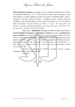 Superior Tribunal de Justiça
direito individual homogêneo, asseverando que, uma interpretação sistemática, sob o prisma
da Constituição Federal (arts. 127 e 129, III), levando em conta a ordem cronológica em que
foram editados os principais diplomas que tratam das funções do Ministério Público, conduz à
conclusão de que não é função do Parquet a proteção de direitos individuais, ainda que
homogêneos, e que o Ministério Público "somente possui legitimidade para a ACP destinada à
defesa de interesses ou direitos difusos ou coletivos – ou seja – não a tem quanto aos
interesses ou direitos individuais homogêneos, pois destes não cogita a CF/88 (art. 129,
III), nem a LC n. 75/93 (art. 83, III)" (fls. 198/199).
Alega, ainda, a ilegitimidade ad causam do Ministério Público para defesa de
direitos individuais homogêneos sem relação de consumo, bem como a inadequação da
ação civil pública para tal fim. Para tanto, aduz que a ação civil pública, embora sirva para a
defesa do consumidor, não serve para a defesa de direitos individuais homogêneos de outras
espécies de interesses, como, no caso, os interesses dos segurados da Previdência Social, por
falta de previsão legal (fl. 202), e, ainda, que "a relação jurídica entre os benefíciários e o
INSS nada tem de relação de consumo, uma vez que não se trata de fornecimento de bens
ou serviços" (fl. 206).
Oferecidas as contrarrazões (fls. 229/235), e admitido o recurso na origem,
ascenderam os autos à apreciação desta Corte.
É o relatório.
Documento: 12849849 - RELATÓRIO E VOTO - Site certificado Página 2 de 22
 