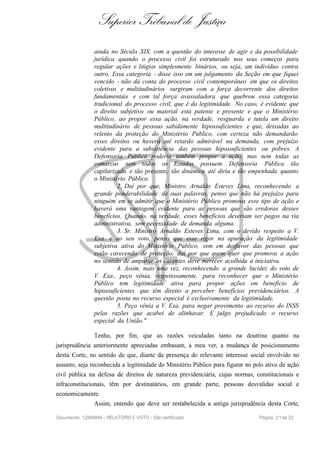 Superior Tribunal de Justiça
ainda no Século XIX, com a questão do interesse de agir e da possibilidade
jurídica quando o processo civil foi estruturado nos seus começos para
regular ações e litígios simplesmente binários, ou seja, um indivíduo contra
outro. Essa categoria - disse isso em um julgamento da Seção em que fiquei
vencido - não dá conta do processo civil contemporâneo em que os direitos
coletivos e multitudinários surgiram com a força decorrente dos direitos
fundamentais e com tal força avassaladora que quebrou essa categoria
tradicional do processo civil, que é da legitimidade. No caso, é evidente que
o direito subjetivo ou material está patente e presente e que o Ministério
Público, ao propor essa ação, na verdade, resguarda e tutela um direito
multitudinário de pessoas sabidamente hipossuficientes e que, deixadas ao
relento da proteção do Ministério Público, com certeza não demandarão
esses direitos ou haverá até retardo admirável na demanda, com prejuízo
evidente para a subsistência das pessoas hipossuficientes ou pobres. A
Defensoria Pública poderia também propor a ação, mas nem todas as
comarcas nem todos os Estados possuem Defensoria Pública tão
capilarizada e tão presente, tão dinâmica até diria e tão empenhada quanto
o Ministério Público.
2. Daí por que, Ministro Arnaldo Esteves Lima, reconhecendo a
grande ponderabilidade de suas palavras, penso que não há prejuízo para
ninguém em se admitir que o Ministério Público promova esse tipo de ação e
haverá uma vantagem evidente para as pessoas que são credoras desses
benefícios. Quando, na verdade, esses benefícios deveriam ser pagos na via
administrativa, sem necessidade de demanda alguma.
3. Sr. Ministro Arnaldo Esteves Lima, com o devido respeito a V.
Exa. e ao seu voto, penso que esse rigor na apuração da legitimidade
subjetiva ativa do Ministério Público, vem em desfavor das pessoas que
estão carecendo de proteção, daí por que quem quer que promova a ação
no sentido de amparar os carentes deve merecer acolhida a iniciativa.
4. Assim, mais uma vez, reconhecendo a grande lucidez do voto de
V. Exa., peço vênia, respeitosamente, para reconhecer que o Ministério
Público tem legitimidade ativa para propor ações em benefício de
hipossuficientes que têm direito a perceber benefícios previdenciários. A
questão posta no recurso especial é exclusivamente da legitimidade.
5. Peço vênia a V. Exa. para negar provimento ao recurso do INSS
pelas razões que acabei de alinhavar. E julgo prejudicado o recurso
especial da União."
Tenho, por fim, que as razões veiculadas tanto na doutrina quanto na
jurisprudência anteriormente apreciadas embasam, a meu ver, a mudança de posicionamento
desta Corte, no sentido de que, diante da presença do relevante interesse social envolvido no
assunto, seja reconhecida a legitimidade do Ministério Público para figurar no polo ativo de ação
civil pública na defesa de direitos de natureza previdenciária, cujas normas, constitucionais e
infraconstitucionais, têm por destinatários, em grande parte, pessoas desvalidas social e
economicamente.
Assim, entendo que deve ser restabelecida a antiga jurisprudência desta Corte,
Documento: 12849849 - RELATÓRIO E VOTO - Site certificado Página 21de 22
 