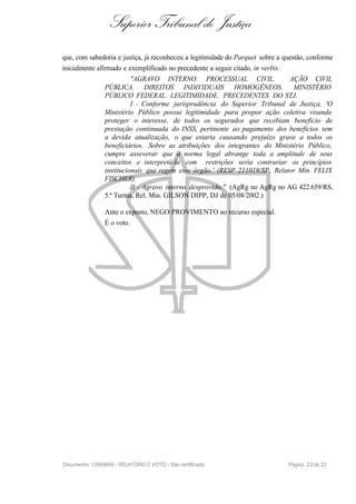 Superior Tribunal de Justiça
que, com sabedoria e justiça, já reconheceu a legitimidade do Parquet sobre a questão, conforme
inicialmente afirmado e exemplificado no precedente a seguir citado, in verbis:
"AGRAVO INTERNO. PROCESSUAL CIVIL. AÇÃO CIVIL
PÚBLICA. DIREITOS INDIVIDUAIS HOMOGÊNEOS. MINISTÉRIO
PÚBLICO FEDERAL. LEGITIMIDADE. PRECEDENTES DO STJ.
I - Conforme jurisprudência do Superior Tribunal de Justiça, 'O
Ministério Público possui legitimidade para propor ação coletiva visando
proteger o interesse, de todos os segurados que recebiam benefício de
prestação continuada do INSS, pertinente ao pagamento dos benefícios sem
a devida atualização, o que estaria causando prejuízo grave a todos os
beneficiários. Sobre as atribuições dos integrantes do Ministério Público,
cumpre asseverar que a norma legal abrange toda a amplitude de seus
conceitos e interpretá-la com restrições seria contrariar os princípios
institucionais que regem esse órgão.' (RESP 211019/SP, Relator Min. FELIX
FISCHER).
II - Agravo interno desprovido." (AgRg no AgRg no AG 422.659/RS,
5.ª Turma, Rel. Min. GILSON DIPP, DJ de 05/08/2002.)
Ante o exposto, NEGO PROVIMENTO ao recurso especial.
É o voto.
Documento: 12849849 - RELATÓRIO E VOTO - Site certificado Página 22de 22
 