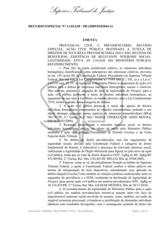 Superior Tribunal de Justiça
RECURSO ESPECIAL Nº 1.142.630 - PR (2009/0102844-1)
EMENTA
PROCESSUAL CIVIL E PREVIDENCIÁRIO. RECURSO
ESPECIAL. AÇÃO CIVIL PÚBLICA DESTINADA À TUTELA DE
DIREITOS DE NATUREZA PREVIDENCIÁRIA (NO CASO, REVISÃO DE
BENEFÍCIOS). EXISTÊNCIA DE RELEVANTE INTERESSE SOCIAL.
LEGITIMIDADE ATIVA AD CAUSAM DO MINISTÉRIO PÚBLICO.
RECONHECIMENTO.
1. Para fins de tutela jurisdicional coletiva, os interesses individuais
homogêneos classificam-se como subespécies dos interesses coletivos, previstos
no art. 129, inciso III, da Constituição Federal. Precedentes do Supremo Tribunal
Federal. Por sua vez, a Lei Complementar n.º 75/93 (art. 6.º, VII, a) e a Lei n.º
8.625/93 (art. 25, IV, a) legitimam o Ministério Público à propositura de ação civil
pública para a defesa de interesses individuais homogêneos, sociais e coletivos.
Não subsiste, portanto, a alegação de falta de legitimidade do Parquet para a
ação civil pública pertinente à tutela de direitos individuais homogêneos, ao
argumento de que nem a Lei Maior, no aludido preceito, nem a Lei Complementar
75/93, teriam cogitado dessa categoria de direitos.
2. A ação civil pública presta-se à tutela não apenas de direitos
individuais homogêneos concernentes às relações consumeristas, podendo o seu
objeto abranger quaisquer outras espécies de interesses transindividuais (REsp
706.791/PE, 6.ª Turma, Rel.ª Min.ª MARIA THEREZA DE ASSIS MOURA,
DJe de 02/03/2009).
3. Restando caracterizado o relevante interesse social, os direitos
individuais homogêneos podem ser objeto de tutela pelo Ministério Público
mediante a ação civil pública. Precedentes do Pretório Excelso e da Corte
Especial deste Tribunal.
4. No âmbito do direito previdenciário (um dos seguimentos da
seguridade social), elevado pela Constituição Federal à categoria de direito
fundamental do homem, é indiscutível a presença do relevante interesse social,
viabilizando a legitimidade do Órgão Ministerial para figurar no polo ativo da ação
civil pública, ainda que se trate de direito disponível (STF, AgRg no RE AgRg/RE
472.489/RS, 2.ª Turma, Rel. Min. CELSO DE MELLO, DJe de 29/08/2008).
5. Trata-se, como se vê, de entendimento firmado no âmbito do Supremo
Tribunal Federal, a quem a Constituição Federal confiou a última palavra em
termos de interpretação de seus dispositivos, entendimento esse aplicado no
âmbito daquela Excelsa Corte também às relações jurídicas estabelecidas entre os
segurados da previdência e o INSS, resultando na declaração de legitimidade do
Parquet para ajuizar ação civil pública em matéria previdenciária (STF, AgRg no
AI 516.419/PR, 2.ª Turma, Rel. Min. GILMAR MENDES, DJe de 30/11/2010).
6. O reconhecimento da legitimidade do Ministério Público para a ação
civil pública em matéria previdenciária mostra-se patente tanto em face do
inquestionável interesse social envolvido no assunto, como, também, em razão da
inegável economia processual, evitando-se a proliferação de demandas individuais
idênticas com resultados divergentes, com o consequente acúmulo de feitos nas
Documento: 12849849 - RELATÓRIO E VOTO - Site certificado Página 3 de 22
 