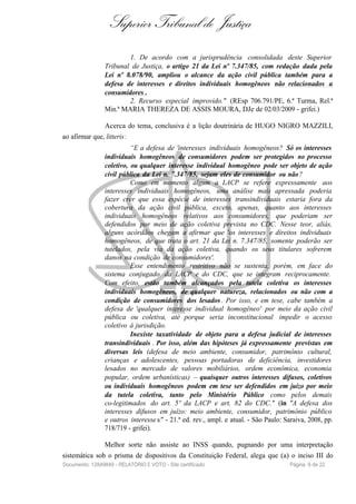 Superior Tribunal de Justiça
1. De acordo com a jurisprudência consolidada deste Superior
Tribunal de Justiça, o artigo 21 da Lei nº 7.347/85, com redação dada pela
Lei nº 8.078/90, ampliou o alcance da ação civil pública também para a
defesa de interesses e direitos individuais homogêneos não relacionados a
consumidores .
2. Recurso especial improvido." (REsp 706.791/PE, 6.ª Turma, Rel.ª
Min.ª MARIA THEREZA DE ASSIS MOURA, DJe de 02/03/2009 - grifei.)
Acerca do tema, conclusiva é a lição doutrinária de HUGO NIGRO MAZZILI,
ao afirmar que, litteris:
“E a defesa de 'interesses individuais homogêneos? Só os interesses
individuais homogêneos de consumidores podem ser protegidos no processo
coletivo, ou qualquer interesse individual homogêneo pode ser objeto de ação
civil pública da Lei n. 7.347/85, sejam eles de consumidor ou não?
Como em momento algum a LACP se refere expressamente aos
interesses individuais homogêneos, uma análise mais apressada poderia
fazer crer que essa espécie de interesses transindividuais estaria fora da
cobertura da ação civil pública, exceto, apenas, quanto aos interesses
individuais homogêneos relativos aos consumidores, que poderiam ser
defendidos por meio de ação coletiva prevista no CDC. Nesse teor, aliás,
alguns acórdãos chegam a afirmar que 'os interesses e direitos individuais
homogêneos, de que trata o art. 21 da Lei n. 7.347/85, somente poderão ser
tutelados, pela via da ação coletiva, quando os seus titulares sofrerem
danos na condição de consumidores'.
Esse entendimento restritivo não se sustenta, porém, em face do
sistema conjugado da LACP e do CDC, que se integram reciprocamente.
Com efeito, estão também alcançados pela tutela coletiva os interesses
individuais homogêneos, de qualquer natureza, relacionados ou não com a
condição de consumidores dos lesados. Por isso, e em tese, cabe também a
defesa de 'qualquer interesse individual homogêneo' por meio da ação civil
pública ou coletiva, até porque seria inconstitucional impedir o acesso
coletivo à jurisdição.
Inexiste taxatividade de objeto para a defesa judicial de interesses
transindividuais . Por isso, além das hipóteses já expressamente previstas em
diversas leis (defesa de meio ambiente, consumidor, patrimônio cultural,
crianças e adolescentes, pessoas portadoras de deficiência, investidores
lesados no mercado de valores mobiliários, ordem econômica, economia
popular, ordem urbanísticas) – quaisquer outros interesses difusos, coletivos
ou individuais homogêneos podem em tese ser defendidos em juízo por meio
da tutela coletiva, tanto pelo Ministério Público como pelos demais
co-legitimados do art. 5º da LACP e art. 82 do CDC." (in "A defesa dos
interesses difusos em juízo: meio ambiente, consumidor, patrimônio público
e outros interesse s" - 21.ª ed. rev., ampl. e atual. - São Paulo: Saraiva, 2008, pp.
718/719 - grifei).
Melhor sorte não assiste ao INSS quando, pugnando por uma interpretação
sistemática sob o prisma de dispositivos da Constituição Federal, alega que (a) o inciso III do
Documento: 12849849 - RELATÓRIO E VOTO - Site certificado Página 6 de 22
 