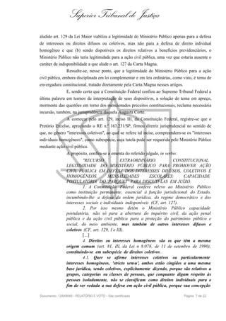 Superior Tribunal de Justiça
aludido art. 129 da Lei Maior viabiliza a legitimidade do Ministério Público apenas para a defesa
de interesses ou direitos difusos ou coletivos, mas não para a defesa de direito individual
homogêneo e que (b) sendo disponíveis os direitos relativos a benefícios previdenciários, o
Ministério Público não teria legitimidade para a ação civil pública, uma vez que estaria ausente o
caráter de indisponibilidade a que alude o art. 127 da Carta Magna.
Ressalte-se, nesse ponto, que a legitimidade do Ministério Público para a ação
civil pública, embora disciplinada em lei complementar e em leis ordinárias, como visto, é tema de
envergadura constitucional, tratado diretamente pela Carta Magna nesses artigos.
E, sendo certo que a Constituição Federal confiou ao Supremo Tribunal Federal a
última palavra em termos de interpretação de seus dispositivos, a solução do tema em apreço,
mormente das questões em torno dos mencionados preceitos constitucionais, reclama necessária
incursão, também, na jurisprudência daquela Augusta Corte.
A começar pelo art. 129, inciso III, da Constituição Federal, registre-se que o
Pretório Excelso, apreciando o RE n.º 163.231/SP, firmou diretriz jurisprudencial no sentido de
que, no gênero "interesses coletivos", ao qual se refere tal inciso, compreendem-se os "interesses
individuais homogêneos", como subespécie, cuja tutela pode ser requerida pelo Ministério Público
mediante ação civil pública.
A propósito, confira-se a ementa do referido julgado, in verbis:
"RECURSO EXTRAORDINÁRIO. CONSTITUCIONAL.
LEGITIMIDADE DO MINISTÉRIO PÚBLICO PARA PROMOVER AÇÃO
CIVIL PÚBLICA EM DEFESA DOS INTERESSES DIFUSOS, COLETIVOS E
HOMOGÊNEOS. MENSALIDADES ESCOLARES: CAPACIDADE
POSTULATÓRIA DO 'PARQUET' PARA DISCUTI-LAS EM JUÍZO.
1. A Constituição Federal confere relevo ao Ministério Público
como instituição permanente, essencial à função jurisdicional do Estado,
incumbindo-lhe a defesa da ordem jurídica, do regime democrático e dos
interesses sociais e individuais indisponíveis (CF, art. 127).
2. Por isso mesmo detém o Ministério Público capacidade
postulatória, não só para a abertura do inquérito civil, da ação penal
pública e da ação civil pública para a proteção do patrimônio público e
social, do meio ambiente, mas também de outros interesses difusos e
coletivos (CF, art. 129, I e III).
[...]
4. Direitos ou interesses homogêneos são os que têm a mesma
origem comum (art. 81, III, da Lei n 8.078, de 11 de setembro de 1990),
constituindo-se em subespécie de direitos coletivos .
4.1. Quer se afirme interesses coletivos ou particularmente
interesses homogêneos, 'stricto sensu', ambos estão cingidos a uma mesma
base jurídica, sendo coletivos, explicitamente dizendo, porque são relativos a
grupos, categorias ou classes de pessoas, que conquanto digam respeito às
pessoas isoladamente, não se classificam como direitos individuais para o
fim de ser vedada a sua defesa em ação civil pública, porque sua concepção
Documento: 12849849 - RELATÓRIO E VOTO - Site certificado Página 7 de 22
 