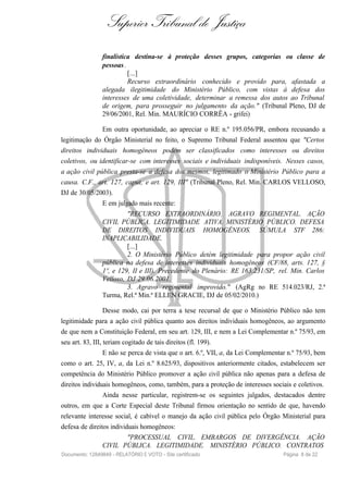 Superior Tribunal de Justiça
finalística destina-se à proteção desses grupos, categorias ou classe de
pessoas.
[...]
Recurso extraordinário conhecido e provido para, afastada a
alegada ilegitimidade do Ministério Público, com vistas à defesa dos
interesses de uma coletividade, determinar a remessa dos autos ao Tribunal
de origem, para prosseguir no julgamento da ação." (Tribunal Pleno, DJ de
29/06/2001, Rel. Min. MAURÍCIO CORRÊA - grifei)
Em outra oportunidade, ao apreciar o RE n.º 195.056/PR, embora recusando a
legitimação do Órgão Ministerial no feito, o Supremo Tribunal Federal assentou que "Certos
direitos individuais homogêneos podem ser classificados como interesses ou direitos
coletivos, ou identificar-se com interesses sociais e individuais indisponíveis. Nesses casos,
a ação civil pública presta-se a defesa dos mesmos, legitimado o Ministério Público para a
causa. C.F., art. 127, caput, e art. 129, III" (Tribunal Pleno, Rel. Min. CARLOS VELLOSO,
DJ de 30/05/2003).
E em julgado mais recente:
"RECURSO EXTRAORDINÁRIO. AGRAVO REGIMENTAL. AÇÃO
CIVIL PÚBLICA. LEGITIMIDADE ATIVA. MINISTÉRIO PÚBLICO. DEFESA
DE DIREITOS INDIVIDUAIS HOMOGÊNEOS. SÚMULA STF 286:
INAPLICABILIDADE.
[...]
2. O Ministério Público detém legitimidade para propor ação civil
pública na defesa de interesses individuais homogêneos (CF/88, arts. 127, §
1º, e 129, II e III). Precedente do Plenário: RE 163.231/SP, rel. Min. Carlos
Velloso, DJ 29.06.2001.
3. Agravo regimental improvido." (AgRg no RE 514.023/RJ, 2.ª
Turma, Rel.ª Min.ª ELLEN GRACIE, DJ de 05/02/2010.)
Desse modo, cai por terra a tese recursal de que o Ministério Público não tem
legitimidade para a ação civil pública quanto aos direitos individuais homogêneos, ao argumento
de que nem a Constituição Federal, em seu art. 129, III, e nem a Lei Complementar n.º 75/93, em
seu art. 83, III, teriam cogitado de tais direitos (fl. 199).
E não se perca de vista que o art. 6.º, VII, a, da Lei Complementar n.º 75/93, bem
como o art. 25, IV, a, da Lei n.º 8.625/93, dispositivos anteriormente citados, estabelecem ser
competência do Ministério Público promover a ação civil pública não apenas para a defesa de
direitos individuais homogêneos, como, também, para a proteção de interesses sociais e coletivos.
Ainda nesse particular, registrem-se os seguintes julgados, destacados dentre
outros, em que a Corte Especial deste Tribunal firmou orientação no sentido de que, havendo
relevante interesse social, é cabível o manejo da ação civil pública pelo Órgão Ministerial para
defesa de direitos individuais homogêneos:
"PROCESSUAL CIVIL. EMBARGOS DE DIVERGÊNCIA. AÇÃO
CIVIL PÚBLICA. LEGITIMIDADE. MINISTÉRIO PÚBLICO. CONTRATOS
Documento: 12849849 - RELATÓRIO E VOTO - Site certificado Página 8 de 22
 