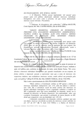 Superior Tribunal de Justiça
DE FINANCIAMENTO. SFH. SÚMULA 168/STJ.
1. O Ministério Público possui legitimidade 'ad causam' para
propor ação civil pública objetivando defender interesses individuais
homogêneos nos casos como o presente, em que restou demonstrado
interesse social relevante. Precedentes.
[...]
3. Embargos de divergência não conhecidos." (EREsp 644.821/PR,
Corte Especial, Rel. Min. CASTRO MEIRA, DJe de 04/08/2008.)
"AGRAVO REGIMENTAL. EMBARGOS DE DIVERGÊNCIA.
PROCESSO CIVIL. JULGAMENTO MONOCRÁTICO. JURISPRUDÊNCIA
PACÍFICA ACERCA DA MATÉRIA. AÇÃO CIVIL PÚBLICA. SISTEMA
FINANCEIRO DA HABITAÇÃO (SFH). MINISTÉRIO PÚBLICO.
LEGITIMIDADE ATIVA. PRECEDENTES.
[...]
II - O Ministério Público possui legitimidade para ajuizar ação
civil pública na defesa de mutuários do Sistema Financeiro da Habitação
(SFH), uma vez que os contratos para a aquisição da casa própria são
firmados por pessoas hipossuficientes, restando caracterizado, assim o
relevante interesse social. Precedentes da 'e. Corte Especial'.
Agravo regimental desprovido." (AgRg nos EREsp 274.508/SP, Corte
Especial, Rel. Min. FELIX FISCHER, DJ de 10/04/2006.)
Também não há como prevalecer a alegação autárquica, fundada no art. 127 da
Constituição Federal, de que, em se tratando, in casu, de direitos disponíveis, o Órgão Ministerial
não teria legitimidade ad causam.
O fato de o direito perseguido por determinada classe ou grupo de pessoas ser
disponível não constitui fundamento suficiente para afastar a sua tutela pelo Parquet , mediante a
ação civil pública, pois, conforme já proclamado, há muito, nesta Quinta Turma, "Há certos
direitos e interesses individuais homogêneos que, quando visualizados em seu conjunto, de
forma coletiva e impessoal, passam a representar mais que a soma de interesses dos
respectivos titulares, mas verdadeiros interesses sociais, sendo cabível sua proteção pela
ação civil pública" (REsp 95.347/SE, Rel. Min. EDSON VIDIGAL, DJ de 1º/02/1999).
Não é outro o posicionamento de ADA PELEGRINI GRINOVER:
"Muito embora a Constituição atribua ao MP apenas a defesa de
interesses individuais indisponíveis (art. 127), além dos difusos e coletivos
(art. 129), III), a relevância social da tutela coletiva dos interesses ou
direitos individuais homogêneos levou o legislador ordinário a conferir ao
MP a legitimação para agir nessa modalidade de demanda, mesmo em se
tratando de interesses ou direitos disponíveis. Em conformidade, aliás, com
a própria Constituição, que permite a atribuição de outras funções ao MP,
desde que compatíveis com sua finalidade (art. 129, IX).
A dimensão comunitária das demandas coletivas, qualquer que seja
seu objeto, insere-as sem dúvida na tutela dos interesses sociais referidos no
art. 127 da CF." (in "A Ação Civil Pública e a Defesa de Interesses
Documento: 12849849 - RELATÓRIO E VOTO - Site certificado Página 9 de 22
 
