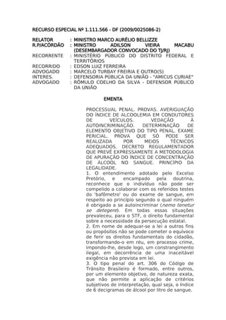 RECURSO ESPECIAL Nº 1.111.566 - DF (2009/0025086-2)

RELATOR       : MINISTRO MARCO AURÉLIO BELLIZZE
R.P/ACÓRDÃO   : MINISTRO      ADILSON     VIEIRA      MACABU
                (DESEMBARGADOR CONVOCADO DO TJ/RJ)
RECORRENTE    : MINISTÉRIO PÚBLICO DO DISTRITO FEDERAL E
                TERRITÓRIOS
RECORRIDO     : EDSON LUIZ FERREIRA
ADVOGADO      : MARCELO TURBAY FREIRIA E OUTRO(S)
INTERES.      : DEFENSORIA PÚBLICA DA UNIÃO - "AMICUS CURIAE"
ADVOGADO      : RÔMULO COELHO DA SILVA - DEFENSOR PÚBLICO
                DA UNIÃO

                            EMENTA

                     PROCESSUAL PENAL. PROVAS. AVERIGUAÇÃO
                     DO ÍNDICE DE ALCOOLEMIA EM CONDUTORES
                     DE        VEÍCULOS.         VEDAÇÃO            À
                     AUTOINCRIMINAÇÃO.        DETERMINAÇÃO        DE
                     ELEMENTO OBJETIVO DO TIPO PENAL. EXAME
                     PERICIAL. PROVA QUE SÓ PODE SER
                     REALIZADA        POR      MEIOS      TÉCNICOS
                     ADEQUADOS. DECRETO REGULAMENTADOR
                     QUE PREVÊ EXPRESSAMENTE A METODOLOGIA
                     DE APURAÇÃO DO ÍNDICE DE CONCENTRAÇÃO
                     DE ÁLCOOL NO SANGUE. PRINCÍPIO DA
                     LEGALIDADE.
                     1. O entendimento adotado pelo Excelso
                     Pretório, e      encampado pela doutrina,
                     reconhece que o indivíduo não pode ser
                     compelido a colaborar com os referidos testes
                     do 'bafômetro' ou do exame de sangue, em
                     respeito ao princípio segundo o qual ninguém
                     é obrigado a se autoincriminar (nemo tenetur
                     se detegere). Em todas essas situações
                     prevaleceu, para o STF, o direito fundamental
                     sobre a necessidade da persecução estatal.
                     2. Em nome de adequar-se a lei a outros fins
                     ou propósitos não se pode cometer o equívoco
                     de ferir os direitos fundamentais do cidadão,
                     transformando-o em réu, em processo crime,
                     impondo-lhe, desde logo, um constrangimento
                     ilegal, em decorrência de uma inaceitável
                     exigência não prevista em lei.
                     3. O tipo penal do art. 306 do Código de
                     Trânsito Brasileiro é formado, entre outros,
                     por um elemento objetivo, de natureza exata,
                     que não permite a aplicação de critérios
                     subjetivos de interpretação, qual seja, o índice
                     de 6 decigramas de álcool por litro de sangue.
 