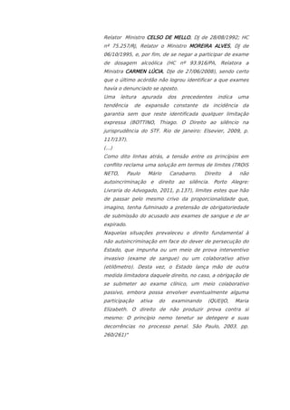 Relator Ministro CELSO DE MELLO, DJ de 28/08/1992; HC
nº 75.257/RJ, Relator o Ministro MOREIRA ALVES, DJ de
06/10/1995, e, por fim, de se negar a participar de exame
de dosagem alcoólica (HC nº 93.916/PA, Relatora a
Ministra CARMEN LÚCIA, DJe de 27/06/2008), sendo certo
que o último acórdão não logrou identificar a que exames
havia o denunciado se oposto.
Uma     leitura     apurada      dos   precedentes   indica     uma
tendência      de expansão constante da incidência da
garantia sem que reste identificada qualquer limitação
expressa (BOTTINO, Thiago. O Direito ao silêncio na
jurisprudência do STF. Rio de Janeiro: Elsevier, 2009, p.
117/137).
(...)
Como dito linhas atrás, a tensão entre os princípios em
conflito reclama uma solução em termos de limites (TROIS
NETO,       Paulo      Mário     Canabarro.    Direito     à    não
autoincriminação e direito ao silência. Porto Alegre:
Livraria do Advogado, 2011, p.137), limites estes que hão
de passar pelo mesmo crivo da proporcionalidade que,
imagino, tenha fulminado a pretensão de obrigatoriedade
de submissão do acusado aos exames de sangue e de ar
expirado.
Naquelas situações prevaleceu o direito fundamental à
não autoincriminação em face do dever de persecução do
Estado, que impunha ou um meio de prova interventivo
invasivo (exame de sangue) ou um colaborativo ativo
(etilômetro). Desta vez, o Estado lança mão de outra
medida limitadora daquele direito, no caso, a obrigação de
se submeter ao exame clínico, um meio colaborativo
passivo, embora possa envolver eventualmente alguma
participação        ativa   do    examinando    (QUEIJO,       Maria
Elizabeth. O direito de não produzir prova contra si
mesmo: O princípio nemo tenetur se detegere e suas
decorrências no processo penal. São Paulo, 2003. pp.
260/261)"
 