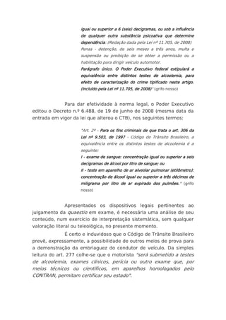 igual ou superior a 6 (seis) decigramas, ou sob a influência
                    de qualquer outra substância psicoativa que determine
                    dependência: (Redação dada pela Lei nº 11.705, de 2008)
                    Penas - detenção, de seis meses a três anos, multa e
                    suspensão ou proibição de se obter a permissão ou a
                    habilitação para dirigir veículo automotor.
                    Parágrafo único. O Poder Executivo federal estipulará a
                    equivalência entre distintos testes de alcoolemia, para
                    efeito de caracterização do crime tipificado neste artigo.
                    (Incluído pela Lei nº 11.705, de 2008)" (grifo nosso)


             Para dar efetividade à norma legal, o Poder Executivo
editou o Decreto n.º 6.488, de 19 de junho de 2008 (mesma data da
entrada em vigor da lei que alterou o CTB), nos seguintes termos:

                    "Art. 2º - Para os fins criminais de que trata o art. 306 da
                    Lei nº 9.503, de 1997 - Código de Trânsito Brasileiro, a
                    equivalência entre os distintos testes de alcoolemia é a
                    seguinte:
                    I - exame de sangue: concentração igual ou superior a seis
                    decigramas de álcool por litro de sangue; ou
                    II - teste em aparelho de ar alveolar pulmonar (etilômetro):
                    concentração de álcool igual ou superior a três décimos de
                    miligrama por litro de ar expirado dos pulmões." (grifo
                    nosso)



             Apresentados os dispositivos legais pertinentes ao
julgamento da quaestio em exame, é necessária uma análise de seu
conteúdo, num exercício de interpretação sistemática, sem qualquer
valoração literal ou teleológica, no presente momento.
             É certo e induvidoso que o Código de Trânsito Brasileiro
prevê, expressamente, a possibilidade de outros meios de prova para
a demonstração da embriaguez do condutor de veículo. Da simples
leitura do art. 277 colhe-se que o motorista "será submetido a testes
de alcoolemia, exames clínicos, perícia ou outro exame que, por
meios técnicos ou científicos, em aparelhos homologados pelo
CONTRAN, permitam certificar seu estado".
 