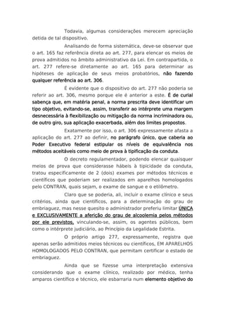 Todavia, algumas considerações merecem apreciação
detida de tal dispositivo.
              Analisando de forma sistemática, deve-se observar que
o art. 165 faz referência direta ao art. 277, para elencar os meios de
prova admitidos no âmbito administrativo da Lei. Em contrapartida, o
art. 277 refere-se diretamente ao art. 165 para determinar as
hipóteses de aplicação de seus meios probatórios, não fazendo
qualquer referência ao art. 306.
              É evidente que o dispositivo do art. 277 não poderia se
referir ao art. 306, mesmo porque ele é anterior a este. É de curial
sabença que, em matéria penal, a norma prescrita deve identificar um
tipo objetivo, evitando-se, assim, transferir ao intérprete uma margem
desnecessária à flexibilização ou mitigação da norma incriminadora ou,
de outro giro, sua aplicação exacerbada, além dos limites propostos.
              Exatamente por isso, o art. 306 expressamente afasta a
aplicação do art. 277 ao definir, no parágrafo único, que caberia ao
Poder Executivo federal estipular os níveis de equivalência nos
métodos aceitáveis como meio de prova à tipificação da conduta.
              O decreto regulamentador, podendo elencar quaisquer
meios de prova que considerasse hábeis à tipicidade da conduta,
tratou especificamente de 2 (dois) exames por métodos técnicos e
científicos que poderiam ser realizados em aparelhos homologados
pelo CONTRAN, quais sejam, o exame de sangue e o etilômetro.
              Claro que se poderia, ali, incluir o exame clínico e seus
critérios, ainda que científicos, para a determinação do grau de
embriaguez, mas nesse quesito o administrador preferiu limitar ÚNICA
e EXCLUSIVAMENTE a aferição do grau de alcoolemia pelos métodos
por ele previstos, vinculando-se, assim, os agentes públicos, bem
como o intérprete judiciário, ao Princípio da Legalidade Estrita.
              O próprio artigo 277, expressamente, registra que
apenas serão admitidos meios técnicos ou científicos, EM APARELHOS
HOMOLOGADOS PELO CONTRAN, que permitam certificar o estado de
embriaguez.
              Ainda que se fizesse uma interpretação extensiva
considerando que o exame clínico, realizado por médico, tenha
amparos científico e técnico, ele esbarraria num elemento objetivo do
 