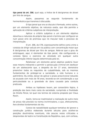 tipo penal do art. 306, qual seja, o índice de 6 decigramas de álcool
por litro de sangue.
                 Assim,     passamos       ao   segundo     fundamento     de
hermenêutica que traremos à discussão.
                 O tipo penal que ora se discute é formado, entre outros,
por um elemento objetivo, de natureza exata, que não permite a
aplicação de critérios subjetivos de interpretação.
                 Aplicar o critério subjetivo a um elemento objetivo
desvirtua a natureza do próprio tipo penal e termina por configurar-se
num grave erro de premissa que irá macular todo o processo de
interpretação.
                 O art. 306, do CTB, expressamente define como crime a
conduta de dirigir veículo em via pública com concentração maior que
6 decigramas de álcool por litro de sangue. Note-se que o grau de
embriaguez, aqui, é elementar do tipo penal, não configurando a
conduta      típica   o   exercício   da   atividade   em   qualquer     outra
concentração inferior àquela determinada pela lei.
                 Relativizar um elemento penal objetivo poderia levar
esse mesmo intérprete a permitir a persecução criminal em desfavor
de um adolescente que, a despeito de ter 17 anos, demonstra
preencher todos os requisitos de culpabilidade, sob os mesmos
fundamentos de proteger-se a sociedade, a vida humana e o
patrimônio. Ou então, deixar de aplicar o prazo prescricional reduzido
ao acusado com mais de 70 anos, levando-se em consideração a sua
periculosidade ou a gravidade do dano causado pela conduta
praticada.
                 Ambas as hipóteses levam, por consectário lógico, à
proteção dos bens mais caros da sociedade, cumprindo a finalidade
do Direito Penal, tal qual nos termos do sistema proposto por Claus
Roxin.
                 Assim, torna-se inadmissível a realização de outro meio
de prova não previsto na norma incriminadora, o que, efetivamente,
fere direitos fundamentais do réu.
                 Carece de razoabilidade qualquer tentativa de ignorar a
construção     jurídica   elaborada    durante    séculos   para   acolher-se
posições doutrinárias eventuais, não poucas vezes criticadas e
desprovidas de lastro na Constituição da República, que, com certeza,
 
