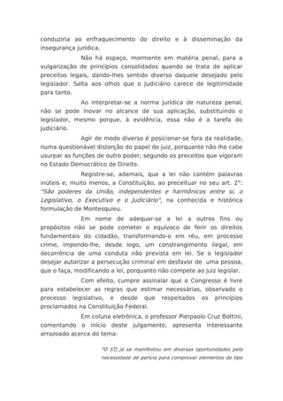 conduziria ao enfraquecimento do direito e à disseminação da
insegurança jurídica.
                 Não há espaço, mormente em matéria penal, para a
vulgarização de princípios consolidados quando se trata de aplicar
preceitos legais, dando-lhes sentido diverso daquele desejado pelo
legislador. Salta aos olhos que o Judiciário carece de legitimidade
para tanto.
                 Ao interpretar-se a norma jurídica de natureza penal,
não se pode inovar no alcance de sua aplicação, substituindo o
legislador, mesmo porque, à evidência, essa não é a tarefa do
judiciário.
                 Agir de modo diverso é posicionar-se fora da realidade,
numa questionável distorção do papel do juiz, porquanto não lhe cabe
usurpar as funções de outro poder, segundo os preceitos que vigoram
no Estado Democrático de Direito.
                 Registre-se, ademais, que a lei não contém palavras
inúteis e, muito menos, a Constituição, ao preceituar no seu art. 2°:
"São poderes da União, independentes e harmônicos entre si, o
Legislativo, o Executivo e o Judiciário", na conhecida e histórica
formulação de Montesquieu.
                 Em nome de adequar-se a lei a outros fins ou
propósitos não se pode cometer o equívoco de ferir os direitos
fundamentais do cidadão, transformando-o em réu, em processo
crime, impondo-lhe, desde logo, um constrangimento ilegal, em
decorrência de uma conduta não prevista em lei. Se o legislador
desejar autorizar a persecução criminal em desfavor de uma pessoa,
que o faça, modificando a lei, porquanto não compete ao juiz legislar.
                 Com efeito, cumpre assinalar que o Congresso é livre
para estabelecer as regras que estimar necessárias, observado o
processo      legislativo,   e   desde   que    respeitados     os   princípios
proclamados na Constituição Federal.
                 Em coluna eletrônica, o professor Pierpaolo Cruz Bottini,
comentando o início deste julgamento, apresenta interessante
arrazoado acerca do tema:

                         "O STJ já se manifestou em diversas oportunidades pela
                         necessidade de perícia para comprovar elementos do tipo
 