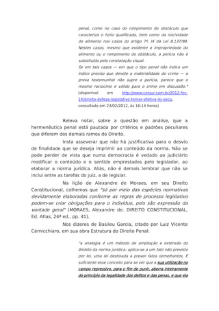 penal, como no caso do rompimento do obstáculo que
                       caracteriza o furto qualificado, bem como da nocividade
                       do alimento nos casos do artigo 7º, IX da Lei 8.137/90.
                       Nestes casos, mesmo que evidente a impropriedade do
                       alimento ou o rompimento do obstáculo, a perícia não é
                       substituída pela constatação visual.
                       Se em tais casos — em que o tipo penal não indica um
                       índice preciso que denote a materialidade do crime — a
                       prova testemunhal não supre a perícia, parece que o
                       mesmo raciocínio é válido para o crime em discussão."
                       (disponível     em      http://www.conjur.com.br/2012-fev-
                       14/direito-defesa-legislativo-tornar-efetiva-lei-seca,
                       consultado em 23/02/2012, às 16:14 horas)



               Releva notar, sobre a questão em análise, que a
hermenêutica penal está pautada por critérios e padrões peculiares
que diferem dos demais ramos do Direito.
               Insta asseverar que não há justificativa para o desvio
de finalidade que se deseja imprimir ao conteúdo da norma. Não se
pode perder de vista que numa democracia é vedado ao judiciário
modificar o conteúdo e o sentido emprestados pelo legislador, ao
elaborar a norma jurídica. Aliás, não é demais lembrar que não se
inclui entre as tarefas do juiz, a de legislar.
               Na lição de Alexandre de Moraes, em seu Direito
Constitucional, colhemos que "só por meio das espécies normativas
devidamente elaboradas conforme as regras de processo legislativo
podem-se criar obrigações para o indivíduo, pois são expressão da
vontade geral" (MORAES, Alexandre de. DIREITO CONSTITUCIONAL,
Ed. Atlas, 24ª ed., pp. 41).
               Nos dizeres de Basileu Garcia, citado por Luiz Vicente
Cernicchiaro, em sua obra Estrutura do Direito Penal:

                       "a analogia é um método de ampliação e extensão do
                       âmbito da norma jurídica: aplica-se a um fato não previsto
                       por lei, uma lei destinada a prever fatos semelhantes. É
                       suficiente esse conceito para se ver que a sua utilização no
                       campo repressivo, para o fim de punir, aberra inteiramente
                       do princípio da legalidade dos delitos e das penas, e que ela
 