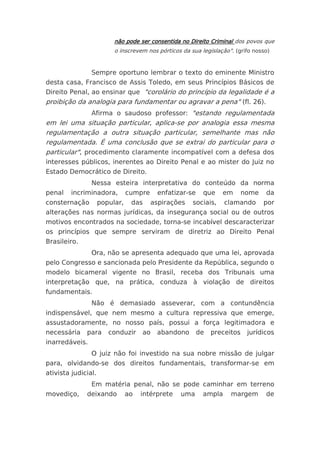 não pode ser consentida no Direito Criminal dos povos que
                          o inscrevem nos pórticos da sua legislação". (grifo nosso)


                Sempre oportuno lembrar o texto do eminente Ministro
desta casa, Francisco de Assis Toledo, em seus Princípios Básicos de
Direito Penal, ao ensinar que "corolário do princípio da legalidade é a
proibição da analogia para fundamentar ou agravar a pena" (fl. 26).
                Afirma o saudoso professor: "estando regulamentada
em lei uma situação particular, aplica-se por analogia essa mesma
regulamentação a outra situação particular, semelhante mas não
regulamentada. É uma conclusão que se extrai do particular para o
particular", procedimento claramente incompatível com a defesa dos
interesses públicos, inerentes ao Direito Penal e ao mister do Juiz no
Estado Democrático de Direito.
                Nessa esteira interpretativa do conteúdo da norma
penal    incriminadora,         cumpre     enfatizar-se    que    em       nome   da
consternação         popular,    das     aspirações    sociais,    clamando       por
alterações nas normas jurídicas, da insegurança social ou de outros
motivos encontrados na sociedade, torna-se incabível descaracterizar
os princípios que sempre serviram de diretriz ao Direito Penal
Brasileiro.
                Ora, não se apresenta adequado que uma lei, aprovada
pelo Congresso e sancionada pelo Presidente da República, segundo o
modelo bicameral vigente no Brasil, receba dos Tribunais uma
interpretação que, na prática, conduza à violação de direitos
fundamentais.
                Não é demasiado asseverar, com a contundência
indispensável, que nem mesmo a cultura repressiva que emerge,
assustadoramente, no nosso país, possui a força legitimadora e
necessária    para      conduzir     ao   abandono        de   preceitos    jurídicos
inarredáveis.
                O juiz não foi investido na sua nobre missão de julgar
para, olvidando-se dos direitos fundamentais, transformar-se em
ativista judicial.
                Em matéria penal, não se pode caminhar em terreno
movediço,     deixando          ao   intérprete   uma      ampla     margem       de
 