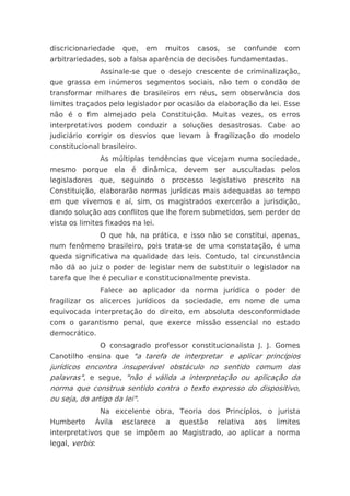 discricionariedade     que,   em   muitos   casos,   se   confunde   com
arbitrariedades, sob a falsa aparência de decisões fundamentadas.
                 Assinale-se que o desejo crescente de criminalização,
que grassa em inúmeros segmentos sociais, não tem o condão de
transformar milhares de brasileiros em réus, sem observância dos
limites traçados pelo legislador por ocasião da elaboração da lei. Esse
não é o fim almejado pela Constituição. Muitas vezes, os erros
interpretativos podem conduzir a soluções desastrosas. Cabe ao
judiciário corrigir os desvios que levam à fragilização do modelo
constitucional brasileiro.
                 As múltiplas tendências que vicejam numa sociedade,
mesmo porque ela é dinâmica, devem ser auscultadas pelos
legisladores que, seguindo o processo legislativo prescrito na
Constituição, elaborarão normas jurídicas mais adequadas ao tempo
em que vivemos e aí, sim, os magistrados exercerão a jurisdição,
dando solução aos conflitos que lhe forem submetidos, sem perder de
vista os limites fixados na lei.
                 O que há, na prática, e isso não se constitui, apenas,
num fenômeno brasileiro, pois trata-se de uma constatação, é uma
queda significativa na qualidade das leis. Contudo, tal circunstância
não dá ao juiz o poder de legislar nem de substituir o legislador na
tarefa que lhe é peculiar e constitucionalmente prevista.
                 Falece ao aplicador da norma jurídica o poder de
fragilizar os alicerces jurídicos da sociedade, em nome de uma
equivocada interpretação do direito, em absoluta desconformidade
com o garantismo penal, que exerce missão essencial no estado
democrático.
                 O consagrado professor constitucionalista J. J. Gomes
Canotilho ensina que "a tarefa de interpretar e aplicar princípios
jurídicos encontra insuperável obstáculo no sentido comum das
palavras", e segue, "não é válida a interpretação ou aplicação da
norma que construa sentido contra o texto expresso do dispositivo,
ou seja, do artigo da lei".
                 Na excelente obra, Teoria dos Princípios, o jurista
Humberto     Ávila    esclarece    a   questão   relativa   aos   limites
interpretativos que se impõem ao Magistrado, ao aplicar a norma
legal, verbis:
 