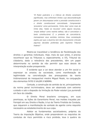 "O Poder Judiciário e a Ciência do Direito constroem
                         significados, mas enfrentam limites cuja desconsideração
                         geram um descompasso entre a previsão constitucional e
                         o   direito     constitucional   concretizado.   Compreender
                         'provisória' como permanente, 'trinta dias' como mais de
                         trinta dias, 'todos os recursos' como alguns recursos,
                         'ampla defesa' como restrita defesa, não é concretizar o
                         texto constitucional. É, a pretexto de concretizá-lo,
                         menosprezar seus sentidos mínimos. Essa constatação
                         explica por que a doutrina tem tão efusivamente criticado
                         algumas       decisões   proferidas   pelo   Supremo   Tribunal
                         Federal."


               Mostra-se inaceitável a tendência de flexibilização dos
direitos e garantias individuais. Hoje, mais do que antes, é preciso
reconhecer que os Tribunais e, especialmente, o STJ, Tribunal da
cidadania, dada a relevância dos precedentes, têm um papel
determinante no sentido de não permitir que esse desvio de
interpretação acabe prosperando.
               É evidente que a Lei deve atender a um fim social e
expressar   os     anseios      da      sociedade,        como    manifestação       de
legitimidade     na     concretização          dos     pressupostos       da     teoria
tridimensional do inesquecível mestre Miguel Reale, na conjugação
dos elementos FATO X VALOR X NORMA.
               Contudo, a construção do sentido da lei, principalmente
da norma penal incriminadora, deve ser observada com extremo
cuidado e sob o diapasão da limitação do Poder estatal (jus puniendi)
em face do cidadão.
               O      Direito   Penal       brasileiro     consagrou,      em     suas
premissas, as lições do Garantismo Penal, nos moldes traçados por
Ferrajoli em seu Direito e Razão, à luz da Teoria Finalista da Conduta,
que requerem a manifestação da vontade do agente como requisito
necessário ao estabelecimento de sua culpa.
               Adotar os fundamentos socializadores, próprios da
Teoria da Imputação Objetiva, onde preponderam os requisitos de
condutas de risco permitido e risco proibido, leva à quebra da
 