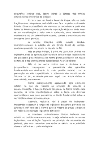 segurança       jurídica       que,     assim,   perde       a     certeza       dos   limites
estabelecidos em defesa do cidadão.
                 É certo que, no Direito Penal da Culpa, não se pode
fragilizar o escudo protetor do indivíduo em face do poder punitivo do
Estado. Dá-se a prevalência do interesse da sociedade a partir das
lições de Roxin e Jacobs, próprios da Imputação Objetiva, onde leva-
se em consideração o valor que a sociedade, num determinado
momento e sob um determinado aspecto, confere a uma conduta ou
ao agente que a praticou.
                 A      grande           incursão      nesta         jornada           conduz,
impreterivelmente, à adoção de um Direito Penal do Inimigo,
conforme proposto por Jakobs na década de 90.
                 Não se pode olvidar, é claro, do Caso Jean Charles na
Inglaterra, onde os agentes públicos foram considerados inocentes do
ato praticado, pela incidência de norma penal justificante, em razão
da tensão e das circunstâncias estabelecidas na ação policial.
                 Não       é    por     outro    motivo      que      a    doutrina       e   a
jurisprudência       consagraram             a      prevalência            das     garantias
fundamentais em detrimento do poder punitivo estatal, como a
presunção de não culpabilidade, a soberania dos veredictos do
Tribunal do Júri, o devido processo legal, com ampla defesa e
contraditório, entre outros.
                 Como          expressamente          asseverado           pelo    eminente
relator,   no     que      diz        respeito   ao    princípio          da     vedação      à
autoincriminação, o Excelso Pretório considera, de forma ampla, esta
garantia, já tendo manifestado-se sobre o tema em diversas
oportunidades, nas quais prevaleceu o direito fundamental sobre a
necessidade da persecução estatal.
                 Ademais,         repita-se,     não     é       papel     do     intérprete-
magistrado substituir a função do legislador, buscando, por meio da
jurisdição, dar validade à norma que se mostra de pouca aplicação
em razão da construção legislativa deficiente.
                 A   prevalecer          entendimento            diverso       teríamos    que
admitir um posicionamento absurdo, ou seja, o fechamento das casas
legislativas, em violação flagrante ao princípio da separação de
poderes, pois elas perderiam sua razão de existir, se o judiciário
viesse a ceifar-lhes o poder de legislar.
 