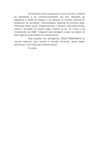 Os tribunais devem preocupar-se em exercer o controle
da legalidade e da constitucionalidade das leis, deixando ao
legislativo a tarefa de legislar e de adequar as normas jurídicas às
exigências da sociedade. Interpretações elásticas do preceito legal,
efetivadas pelos juízes, ampliando-lhes o alcance, induvidosamente,
violam o princípio da reserva legal, inscrito no art. 5º, inciso II, da
Constituição de 1988: "ninguém será obrigado a fazer ou deixar de
fazer alguma coisa senão em virtude de lei".
              Pelo exposto, em divergência, NEGO PROVIMENTO ao
recurso especial, para manter o acórdão recorrido, pelas razões
elencadas e nos limites da fundamentação.
              É o voto.
 