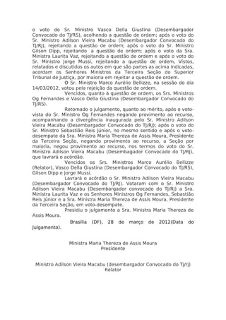 o voto do Sr. Ministro Vasco Della Giustina (Desembargador
Convocado do TJ/RS), acolhendo a questão de ordem; após o voto do
Sr. Ministro Adilson Vieira Macabu (Desembargador Convocado do
TJ/RJ), rejeitando a questão de ordem; após o voto do Sr. Ministro
Gilson Dipp, rejeitando a questão de ordem; após o voto da Sra.
Ministra Laurita Vaz, rejeitando a questão de ordem e após o voto do
Sr. Ministro Jorge Mussi, rejeitando a questão de ordem, Vistos,
relatados e discutidos os autos em que são partes as acima indicadas,
acordam os Senhores Ministros da Terceira Seção do Superior
Tribunal de Justiça, por maioria em rejeitar a questão de ordem.
                O Sr. Ministro Marco Aurélio Bellizze, na sessão do dia
14/03/2012, votou pela rejeição da questão de ordem.
                Vencidos, quanto à questão de ordem, os Srs. Ministros
Og Fernandes e Vasco Della Giustina (Desembargador Convocado do
TJ/RS).
                Retomado o julgamento, quanto ao mérito, após o voto-
vista do Sr. Ministro Og Fernandes negando provimento ao recurso,
acompanhando a divergência inaugurada pelo Sr. Ministro Adilson
Vieira Macabu (Desembargador Convocado do TJ/RJ); após o voto do
Sr. Ministro Sebastião Reis Júnior, no mesmo sentido e após o voto-
desempate da Sra. Ministra Maria Thereza de Assis Moura, Presidente
da Terceira Seção, negando provimento ao recurso, a Seção por
maioria, negou provimento ao recurso, nos termos do voto do Sr.
Ministro Adilson Vieira Macabu (Desembagador Convocado do TJ/RJ),
que lavrará o acórdão.
                Vencidos os Srs. Ministros Marco Aurélio Bellizze
(Relator), Vasco Della Giustina (Desembargador Convocado do TJ/RS),
Gilson Dipp e Jorge Mussi.
                Lavrará o acórdão o Sr. Ministro Adilson Vieira Macabu
(Desembargador Convocado do TJ/RJ). Votaram com o Sr. Ministro
Adilson Vieira Macabu (Desembargador convocado do TJ/RJ) a Sra.
Ministra Laurita Vaz e os Senhores Ministros Og Fernandes, Sebastião
Reis Júnior e a Sra. Ministra Maria Thereza de Assis Moura, Presidente
da Terceira Seção, em voto-desempate.
                Presidiu o julgamento a Sra. Ministra Maria Thereza de
Assis Moura.
                  Brasília (DF), 28 de março de 2012(Data do
Julgamento).


                Ministra Maria Thereza de Assis Moura
                              Presidente


 Ministro Adilson Vieira Macabu (desembargador Convocado do Tj/rj)
                               Relator
 
