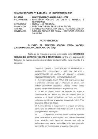 RECURSO ESPECIAL Nº 1.111.566 - DF (2009/0025086-2) (f)

RELATOR        : MINISTRO MARCO AURÉLIO BELLIZZE
RECORRENTE     : MINISTÉRIO PÚBLICO DO DISTRITO FEDERAL E
                 TERRITÓRIOS
RECORRIDO      : EDSON LUIZ FERREIRA
ADVOGADO       : MARCELO TURBAY FREIRIA E OUTRO(S)
INTERES.       : DEFENSORIA PÚBLICA DA UNIÃO - "AMICUS CURIAE"
ADVOGADO       : RÔMULO COELHO DA SILVA - DEFENSOR PÚBLICO
                 DA UNIÃO


                          VOTO-VENCEDOR

           O EXMO. SR. MINISTRO ADILSON VIEIRA MACABU
(DESEMBARGADOR CONVOCADO DO TJ/RJ):


             Trata-se de recurso especial interposto pelo MINISTÉRIO
PÚBLICO DO DISTRITO FEDERAL E TERRITÓRIOS contra o v. acórdão do
Tribunal de Justiça da mesma unidade da federação, cuja ementa é a
seguinte:

                   "HABEAS CORPUS – CONSTATAÇÃO DE EMBRIAGUEZ –
                   ALTERAÇÕES     LEGISLATIVAS    –   ART. 306    DO CTB      –
                   CONCENTRAÇÃO DE ÁLCOOL NO SANGUE – EXAMES
                   TÉCNICOS ESPECÍFICOS – IMPRESCINDIBILIDADE.
                   I. A antiga redação do art. 306 do CTB exigia apenas que
                   o motorista estivesse sob a influência de álcool, sem
                   indicar quantidade específica. Simples exame clínico
                   poderia perfeitamente atender à exigência do tipo.
                   II.   A Lei 11.705/08 incluiu na redação do artigo a
                   'concentração de    álcool por litro de sangue igual ou
                   superior a 6 (seis) decigramas' ou 'três décimos de
                   miligrama por litro de ar expelido dos pulmões' (Art. 2º do
                   Decreto 6.488 de 19.06.08).
                   III. A prova técnica é indispensável e só pode ser aferida
                   com o uso do chamado 'bafômetro' ou com o exame de
                   dosagem etílica no sangue.
                   IV.        O legislador procurou inserir critérios objetivos
                   para caracterizar a embriaguez, mas inadvertidamente
                   criou situação mais favorável àqueles que não se
                   submeterem aos exames específicos. A lei que pretendia,
                   com razão, ser mais rigorosa, engessou o tipo penal.
 