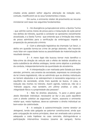 citados ainda podem sofrer alguma alteração de redação sem,
contudo, modificarem-se os seus fundamentos e teses.
               Em suma, o eminente relator dá provimento ao recurso
ministerial com base nos seguintes fundamentos:


               1 - Há divergência jurisprudencial entre a Quinta Turma
- que admite outros meios de prova para a instauração de ação penal
nos delitos de trânsito, quando o condutor se apresenta visivelmente
alcoolizado, e a Sexta Turma - que entende que a limitação dos meios
de prova admitidos para a verificação da embriaguez impede a
proposição da persecutio criminis.
               2 - Com a alteração legislativa da chamada 'Lei Seca', o
delito em questão tornou-se crime de perigo abstrato, não havendo
mais falar em capacidade lesiva ou possibilidade de materialização de
resultado danoso.
               3 - A mens legis não buscou tornar mais benéfico o
fato-crime da direção de veículo sob o efeito de bebida alcoólica ou
outra substância de efeitos análogos, tendo como objetivo a proibição
da conduta, independentemente da quantidade de alcoolemia.
               4 - A interpretação a ser realizada pelo Estado-Juiz deve
atender, primeiro, aos anseios da sociedade, expressos na construção
da lei (mens legislatoris), não se admitindo que os direitos individuais
se tornem absolutos e se sobreponham à necessária segurança e ao
equilíbrio da sociedade, ainda mais quando se busca, in casu, a
redução das mortes no trânsito. Assim agindo, tutela-se, não só o
"trânsito seguro, mas também, em última análise, a vida, a
integridade física e a propriedade das pessoas".
               5 - Não há direitos absolutos, "e para o pleno gozo
desta liberdade individual, necessário se faz o seu justo equilíbrio
com o direito coletivo da segurança". Assim, assevera o eminente
relator que, nesta hipótese, deve-se submeter o direito individual ao
bem-estar da coletividade.
               6 - A vedação à autoincriminação (nemo tenetur se
detegere), tendo sido galgada ao patamar constitucional, ainda que
pela conjugação de outros princípios, deve ser analisada sob o prisma
adequado a cada hipótese no caso concreto, distinguindo-se a
participação   interventiva   invasiva   (exame   de   sangue),   forma
 