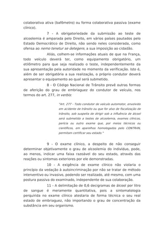 colaborativa ativa (bafômetro) ou forma colaborativa passiva (exame
clínico).
                  7 - A obrigatoriedade da submissão ao teste de
alcoolemia é amparada pelo Direito, em vários países pautados pelo
Estado Democrático de Direito, não sendo neles considerada, como
ofensa ao nemo tenetur se detegere, a sua imposição ao cidadão.
                  Aliás, colhem-se informações atuais de que na França,
todo    veículo       deverá   ter,   como    equipamento          obrigatório,   um
etilômetro para que seja realizado o teste, independentemente da
sua apresentação pela autoridade no momento da verificação. Isto é,
além de ser obrigatória a sua realização, o próprio condutor deverá
apresentar o equipamento ao qual será submetido.
                  8 - O Código Nacional de Trânsito prevê outras formas
de aferição do grau de embriaguez do condutor de veículo, nos
termos do art. 277, in verbis:

                          "Art. 277 - Todo condutor de veículo automotor, envolvido
                          em acidente de trânsito ou que for alvo de fiscalização de
                          trânsito, sob suspeita de dirigir sob a influência de álcool
                          será submetido a testes de alcoolemia, exames clínicos,
                          perícia ou outro exame que, por meios técnicos ou
                          científicos, em aparelhos homologados pelo CONTRAN,
                          permitam certificar seu estado."


                  9 - O exame clínico, a despeito de não conseguir
determinar objetivamente o grau de alcoolemia do indivíduo, pode,
ao menos, indicar uma faixa razoável do seu estado, através das
reações ou sintomas exteriores por ele demonstradas.
                  10 - A exigência de exame clínico não violaria o
princípio da vedação à autoincriminação por não se tratar de método
interventivo ou invasivo, podendo ser realizado, até mesmo, com uma
postura passiva do examinado, independente de sua colaboração.
                  11 - A delimitação de 0,6 decigramas de álcool por litro
de     sangue     é    meramente      quantitativa,     pois   a     sintomatologia
perquirida no exame clínico atestaria de forma técnica o seu real
estado de embriaguez, não importando o grau de concentração da
substância em seu organismo.
 