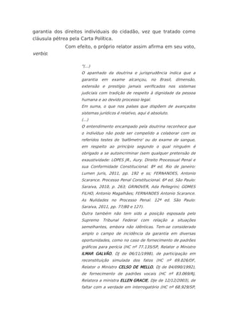 garantia dos direitos individuais do cidadão, vez que tratado como
cláusula pétrea pela Carta Política.
              Com efeito, o próprio relator assim afirma em seu voto,
verbis:

                     "(...)
                     O apanhado da doutrina e jurisprudência indica que a
                     garantia em exame        alcançou, no Brasil, dimensão,
                     extensão e prestígio jamais verificados nos sistemas
                     judiciais com tradição de respeito à dignidade da pessoa
                     humana e ao devido processo legal.
                     Em suma, o que nos países que dispõem de avançados
                     sistemas jurídicos é relativo, aqui é absoluto.
                     (...)
                     O entendimento encampado pela doutrina reconhece que
                     o indivíduo não pode ser compelido a colaborar com os
                     referidos testes do 'bafômetro' ou do exame de sangue,
                     em respeito ao princípio segundo o qual ninguém é
                     obrigado a se autoincriminar (sem qualquer pretensão de
                     exaustividade: LOPES JR., Aury. Direito Processual Penal e
                     sua Conformidade Constitucional. 8ª ed. Rio de Janeiro:
                     Lumen Juris, 2011, pp. 192 e ss; FERNANDES, Antonio
                     Scarance. Processo Penal Constitucional. 6ª ed. São Paulo:
                     Saraiva, 2010, p. 263; GRINOVER, Ada Pellegrini; GOMES
                     FILHO, Antonio Magalhães; FERNANDES Antonio Scarance.
                     As Nulidades no Processo Penal. 12ª ed. São Paulo:
                     Saraiva, 2011, pp. 77/80 e 127).
                     Outra também não tem sido a posição esposada pelo
                     Supremo Tribunal Federal com relação a situações
                     semelhantes, embora não idênticas. Tem-se considerado
                     amplo o campo de incidência da garantia em diversas
                     oportunidades, como no caso de fornecimento de padrões
                     gráficos para perícia (HC nº 77.135/SP, Relator o Ministro
                     ILMAR GALVÃO, DJ de 06/11/1998), de participação em
                     reconstituição simulada dos fatos (HC nº 69.026/DF,
                     Relator o Ministro CELSO DE MELLO, DJ de 04/090/1992),
                     de fornecimento de padrões vocais (HC nº 83.069/RJ,
                     Relatora a ministra ELLEN GRACIE, DJe de 12/12/2003), de
                     faltar com a verdade em interrogatório (HC nº 68.929/SP,
 
