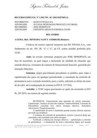 Superior Tribunal de Justiça

RECURSO ESPECIAL Nº 1.302.738 - SC (2011/0257601-3)

RECORRENTE              :   BANCO FINASA S/A
ADVOGADO                :   JULIANA MÜHLMANN PROVEZI E OUTRO(S)
RECORRIDO               :   JOSE DOHOPIATI
ADVOGADO                :   EXPEDITO ARNAUD FORMIGA FILHO

                                             RELATÓRIO

A EXMA. SRA. MINISTRA NANCY ANDRIGHI (Relator):

                Cuida-se de recurso especial interposto por BV FINASA S.A., com
fundamento no art. 105, III, “a” e “c”, da CF, contra acórdão proferido pelo
TJ/SC.
                Ação: de revisão contratual, proposta por JOSE DOHOPIATI, em
face do recorrente, na qual requer a declaração de nulidade de cláusulas que
entende abusivas, constantes de contrato de financiamento bancário, garantido por
alienação fiduciária.
                Sentença: julgou parcialmente procedentes os pedidos, para vedar a
capitalização dos juros em qualquer periodicidade, a cumulação da comissão de
permanência com a correção monetária, juros e multa, sobrestar os efeitos da mora
do devedor, até a readequação do contrato (e-STJ fl. 157/163).
                Acórdão: o TJ/SC negou provimento ao apelo do recorrente (e-STJ
fls. 201/207), nos termos da seguinte ementa:


                          REVISIONAL. Financiamento para aquisição de veículo automotor.
                    Capitalização. Ausência de previsão expressa. Inadmissibilidade. Comissão de
                    Permanência cumulada com outros encargos abusivos. Honorários
                    Advocatícios. Prequestionamento.
                          A capitalização de juros é inadmitida quando ausente cláusula expressa
                    prevendo sua incidência.
                          A cobrança de comissão de permanência somente é possível desde que
                    contratada e não cumulada com outros encargos.
                          Verificada a cobrança de encargos abusivos – capitalização e comissão
                    de permanência – o afastamento da mora é decorrência lógica, por ausente
A informação disponível não será considerada para fins de contagem de prazos recursais   Página 1 de 9
(Ato nº 135 - Art. 6º e Ato nº 172 - Art. 5º)
 