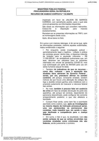 MINISTÉRIO PÚBLICO FEDERAL
PROCURADORIA GERAL DA REPÚBLICA
RECURSO EM HABEAS CORPUS N.º 132.666/PE
impetrado em favor de JAILSON DE BARROS
CORREIA, com semelhante pedido, para o qual este
Juízo já apresentou as informações requeridas.
São essas as informações que considero relevantes.
Coloco-me à disposição para maiores
esclarecimentos.
Remetam-se as presentes informações ao TRF5, com
as homenagens deste Juízo.
Após, dê-se baixa no feito
Em suma e em maiores delongas, é de ver-se que, após
as informações prestadas, máxime aquelas sublinhadas,
restou evidenciado o seguinte:
• Por enquanto, existe investigação policial -
aprioristicamente legal e legítima - voltada à prática
de condutas graves, dentre elas, a dispensa indevida
de licitação para a aquisição milionária – R$
11.550.000,00 - de ventiladores pulmonares que, em
tese, deveriam ser utilizados para os pacientes
internados em virtude da pandemia COVID-19, mas
cuja autorização por parte da ANVISA para uso em
seres humanos sequer foi dada.
• Também há indicativos de que os recursos -
como dito, vultosos - para a aquisição dos
aludidos bens advieram do Governo Federal ,
sendo, por ora, prematuro afirmar no sentido
contrário, até porque, consoante sinalado, existem
indícios de que houve uma alteração de códigos tão
logo a aludida compra ganhou ares midiáticos com o
propósito justamente de mascarar a natureza federal
das verbas.
• No mais, também é precoce falar em ausência
de crime em face da simples devolução de parte dos
aparelhos, até porque tal conduta, dependendo do
panorama descortinado, pode configurar tão somente
arrependimento posterior, o que não afastaria a
tipicidade.
• Cumpre frisar ainda, como bem fez a autoridade
apontada como coatora, que, após as investigações
ou mesmo depois da instrução processual penal,
uma vez esclarecidos os pormenores das
condutas, nada impedirá que, em sendo o caso,
seja declinada a competência para a Justiça
Estadual.
• Em suma, o fato é que, na atualidade, (sic) não
existe certezas de que as verbas envolvidas nas
condutas sinaladas como criminosas não são
federais, senão justamente o contrário.
11
DocumentoassinadoviaTokendigitalmenteporMARIOLUIZBONSAGLIA,em03/09/202023:23.Paraverificaraassinaturaacesse
http://www.transparencia.mpf.mp.br/validacaodocumento.Chave9F65B7DD.B468DFD1.5EF96A8A.B0820D79
(e-STJ Fl.543)STJ-Petição Eletrônica (ParMPF) 00629355/2020 recebida em 03/09/2020 23:24:32PetiçãoEletrônicajuntadaaoprocessoem03/09/2020?s23:31:08pelousu?rio:SISTEMAJUSTIÇA-SERVIÇOSAUTOMÁTICOS
Documento eletrônico e-Pet nº 5038941 com assinatura digital
Signatário(a): MARIO LUIZ BONSAGLIA NºSérie Certificado: 7631827747342885343
Id Carimbo de Tempo: 103823511250765 Data e Hora: 03/09/2020 23:24:32hs
 