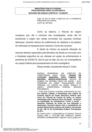 MINISTÉRIO PÚBLICO FEDERAL
PROCURADORIA GERAL DA REPÚBLICA
RECURSO EM HABEAS CORPUS N.º 132.666/PE
Logo, do que se colhe e expõe por ora, a competência
federal deve ser mantida.
(e-STJ fls. 387/393)
Como se observa, o Tribunal de origem
consignou que, até o momento das investigações, ainda não foi
esclarecida a origem das verbas envolvidas nas supostas condutas
delituosas, havendo indícios de malferimento de relatórios e de pedidos
de ordenação de despesas para mascarar a fonte dos recursos.
E diante de indícios da possível utilização de
recursos federais repassados pelo Ministério da Saúde ao município com
a finalidade específica de ser utilizada em ações de enfrentamento à
pandemia de COVID-19, não há que se falar, por ora, em incompetência
da Justiça Federal para processamento do feito investigativo.
Nesse sentido, precedentes dessa E. Corte:
AGRAVO REGIMENTAL EM CONFLITO DE
COMPETÊNCIA. AÇÃO PENAL. FRAUDE EM
LICITAÇÃO MUNICIPAL PARA COMPRA DE
MATERIAL MÉDICO-HOSPITALAR. DESVIO DE
VERBAS DO SISTEMA ÚNICO DE SAÚDE - SUS.
INTERESSE DA UNIÃO. FISCALIZAÇÃO PELO
TRIBUNAL DE CONTAS DA UNIÃO. SÚMULA N.
208/STJ. COMPETÊNCIA FEDERAL. NEGADO
PROVIMENTO.
1. Esta Corte Superior consolidou entendimento de que,
por estarem sujeitas à fiscalização dos órgãos de
controle interno do Poder Executivo Federal, bem
como do Tribunal de Contas da União, as verbas
repassadas pelo Sistema Único de Saúde - inclusive
na modalidade de transferência "fundo a fundo" -
ostentam interesse da União em sua aplicação e
destinação. Eventual desvio atrai a competência da
Justiça Federal para conhecer da matéria, nos termos
do art. 109, IV, da Constituição Federal. Precedentes
do STJ.
Na mesma linha, a jurisprudência do Supremo Tribunal
Federal: ARE n. 1.015.386 AgR, Relator(a): Ministro
RICARDO LEWANDOWSKI, Segunda Turma, julgado em
12
DocumentoassinadoviaTokendigitalmenteporMARIOLUIZBONSAGLIA,em03/09/202023:23.Paraverificaraassinaturaacesse
http://www.transparencia.mpf.mp.br/validacaodocumento.Chave9F65B7DD.B468DFD1.5EF96A8A.B0820D79
(e-STJ Fl.544)STJ-Petição Eletrônica (ParMPF) 00629355/2020 recebida em 03/09/2020 23:24:32PetiçãoEletrônicajuntadaaoprocessoem03/09/2020?s23:31:08pelousu?rio:SISTEMAJUSTIÇA-SERVIÇOSAUTOMÁTICOS
Documento eletrônico e-Pet nº 5038941 com assinatura digital
Signatário(a): MARIO LUIZ BONSAGLIA NºSérie Certificado: 7631827747342885343
Id Carimbo de Tempo: 103823511250765 Data e Hora: 03/09/2020 23:24:32hs
 