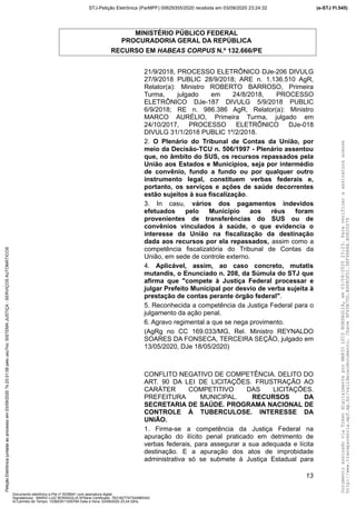 MINISTÉRIO PÚBLICO FEDERAL
PROCURADORIA GERAL DA REPÚBLICA
RECURSO EM HABEAS CORPUS N.º 132.666/PE
21/9/2018, PROCESSO ELETRÔNICO DJe-206 DIVULG
27/9/2018 PUBLIC 28/9/2018; ARE n. 1.136.510 AgR,
Relator(a): Ministro ROBERTO BARROSO, Primeira
Turma, julgado em 24/8/2018, PROCESSO
ELETRÔNICO DJe-187 DIVULG 5/9/2018 PUBLIC
6/9/2018; RE n. 986.386 AgR, Relator(a): Ministro
MARCO AURÉLIO, Primeira Turma, julgado em
24/10/2017, PROCESSO ELETRÔNICO DJe-018
DIVULG 31/1/2018 PUBLIC 1º/2/2018.
2. O Plenário do Tribunal de Contas da União, por
meio da Decisão-TCU n. 506/1997 - Plenário assentou
que, no âmbito do SUS, os recursos repassados pela
União aos Estados e Municípios, seja por intermédio
de convênio, fundo a fundo ou por qualquer outro
instrumento legal, constituem verbas federais e,
portanto, os serviços e ações de saúde decorrentes
estão sujeitos à sua fiscalização.
3. In casu, vários dos pagamentos indevidos
efetuados pelo Município aos réus foram
provenientes de transferências do SUS ou de
convênios vinculados à saúde, o que evidencia o
interesse da União na fiscalização da destinação
dada aos recursos por ela repassados, assim como a
competência fiscalizatória do Tribunal de Contas da
União, em sede de controle externo.
4. Aplicável, assim, ao caso concreto, mutatis
mutandis, o Enunciado n. 208, da Súmula do STJ que
afirma que "compete à Justiça Federal processar e
julgar Prefeito Municipal por desvio de verba sujeita à
prestação de contas perante órgão federal".
5. Reconhecida a competência da Justiça Federal para o
julgamento da ação penal.
6. Agravo regimental a que se nega provimento.
(AgRg no CC 169.033/MG, Rel. Ministro REYNALDO
SOARES DA FONSECA, TERCEIRA SEÇÃO, julgado em
13/05/2020, DJe 18/05/2020)
CONFLITO NEGATIVO DE COMPETÊNCIA. DELITO DO
ART. 90 DA LEI DE LICITAÇÕES. FRUSTRAÇÃO AO
CARÁTER COMPETITIVO DAS LICITAÇÕES.
PREFEITURA MUNICIPAL. RECURSOS DA
SECRETARIA DE SAÚDE. PROGRAMA NACIONAL DE
CONTROLE À TUBERCULOSE. INTERESSE DA
UNIÃO.
1. Firma-se a competência da Justiça Federal na
apuração do ilícito penal praticado em detrimento de
verbas federais, para assegurar a sua adequada e lícita
destinação. E a apuração dos atos de improbidade
administrativa só se submete à Justiça Estadual para
13
DocumentoassinadoviaTokendigitalmenteporMARIOLUIZBONSAGLIA,em03/09/202023:23.Paraverificaraassinaturaacesse
http://www.transparencia.mpf.mp.br/validacaodocumento.Chave9F65B7DD.B468DFD1.5EF96A8A.B0820D79
(e-STJ Fl.545)STJ-Petição Eletrônica (ParMPF) 00629355/2020 recebida em 03/09/2020 23:24:32PetiçãoEletrônicajuntadaaoprocessoem03/09/2020?s23:31:08pelousu?rio:SISTEMAJUSTIÇA-SERVIÇOSAUTOMÁTICOS
Documento eletrônico e-Pet nº 5038941 com assinatura digital
Signatário(a): MARIO LUIZ BONSAGLIA NºSérie Certificado: 7631827747342885343
Id Carimbo de Tempo: 103823511250765 Data e Hora: 03/09/2020 23:24:32hs
 