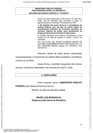 MINISTÉRIO PÚBLICO FEDERAL
PROCURADORIA GERAL DA REPÚBLICA
RECURSO EM HABEAS CORPUS N.º 132.666/PE
reaver as verbas destinadas ao Município e no caso de a
União não ter interesse para processar e julgar os
agentes públicos envolvidos. Precedentes do STF.
2. Na hipótese dos autos, firma-se a competência da
Justiça Federal, uma vez que as verbas objeto do
procedimento licitatório do município advinham de
recursos federais da saúde, para atendimento ao
Programa Nacional de Controle à Tuberculose .
3. Conflito conhecido para declarar competente o Juízo
Federal da 16ª Vara de Juazeiro do Norte - SJ/CE, ora
suscitado.
(CC 125.211/CE, Rel. Ministra ALDERITA RAMOS DE
OLIVEIRA (DESEMBARGADORA CONVOCADA DO TJ/
PE), TERCEIRA SEÇÃO, julgado em 13/03/2013, DJe
20/03/2013)
Ademais, decidir de modo diverso demandaria
necessariamente o revolvimento de matéria fático-probatória, providência
inviável na via eleita.
Dessa forma, o acórdão impugnado não merece
censura, inexistindo ilegalidade a ser sanada por essa E. Corte.
3. CONCLUSÃO
Ante o exposto, opina o MINISTÉRIO PÚBLICO
FEDERAL pelo desprovimento do recurso.
Brasília, na data da assinatura digital.
MARIO LUIZ BONSAGLIA
Subprocurador-Geral da República
14
DocumentoassinadoviaTokendigitalmenteporMARIOLUIZBONSAGLIA,em03/09/202023:23.Paraverificaraassinaturaacesse
http://www.transparencia.mpf.mp.br/validacaodocumento.Chave9F65B7DD.B468DFD1.5EF96A8A.B0820D79
(e-STJ Fl.546)STJ-Petição Eletrônica (ParMPF) 00629355/2020 recebida em 03/09/2020 23:24:32PetiçãoEletrônicajuntadaaoprocessoem03/09/2020?s23:31:08pelousu?rio:SISTEMAJUSTIÇA-SERVIÇOSAUTOMÁTICOS
Documento eletrônico e-Pet nº 5038941 com assinatura digital
Signatário(a): MARIO LUIZ BONSAGLIA NºSérie Certificado: 7631827747342885343
Id Carimbo de Tempo: 103823511250765 Data e Hora: 03/09/2020 23:24:32hs
 