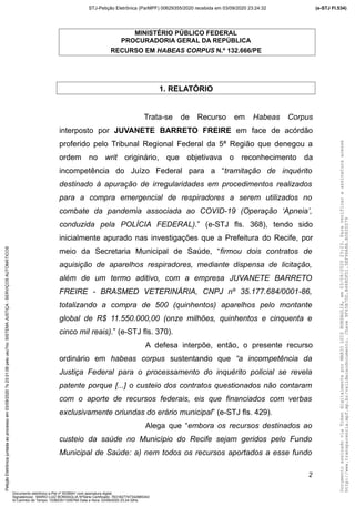 MINISTÉRIO PÚBLICO FEDERAL
PROCURADORIA GERAL DA REPÚBLICA
RECURSO EM HABEAS CORPUS N.º 132.666/PE
1. RELATÓRIO
Trata-se de Recurso em Habeas Corpus
interposto por JUVANETE BARRETO FREIRE em face de acórdão
proferido pelo Tribunal Regional Federal da 5ª Região que denegou a
ordem no writ originário, que objetivava o reconhecimento da
incompetência do Juízo Federal para a “tramitação de inquérito
destinado à apuração de irregularidades em procedimentos realizados
para a compra emergencial de respiradores a serem utilizados no
combate da pandemia associada ao COVID-19 (Operação ‘Apneia’,
conduzida pela POLÍCIA FEDERAL).” (e-STJ fls. 368), tendo sido
inicialmente apurado nas investigações que a Prefeitura do Recife, por
meio da Secretaria Municipal de Saúde, “firmou dois contratos de
aquisição de aparelhos respiradores, mediante dispensa de licitação,
além de um termo aditivo, com a empresa JUVANETE BARRETO
FREIRE - BRASMED VETERINÁRIA, CNPJ nº 35.177.684/0001-86,
totalizando a compra de 500 (quinhentos) aparelhos pelo montante
global de R$ 11.550.000,00 (onze milhões, quinhentos e cinquenta e
cinco mil reais).” (e-STJ fls. 370).
A defesa interpõe, então, o presente recurso
ordinário em habeas corpus sustentando que “a incompetência da
Justiça Federal para o processamento do inquérito policial se revela
patente porque [...] o custeio dos contratos questionados não contaram
com o aporte de recursos federais, eis que financiados com verbas
exclusivamente oriundas do erário municipal” (e-STJ fls. 429).
Alega que “embora os recursos destinados ao
custeio da saúde no Município do Recife sejam geridos pelo Fundo
Municipal de Saúde: a) nem todos os recursos aportados a esse fundo
2
DocumentoassinadoviaTokendigitalmenteporMARIOLUIZBONSAGLIA,em03/09/202023:23.Paraverificaraassinaturaacesse
http://www.transparencia.mpf.mp.br/validacaodocumento.Chave9F65B7DD.B468DFD1.5EF96A8A.B0820D79
(e-STJ Fl.534)STJ-Petição Eletrônica (ParMPF) 00629355/2020 recebida em 03/09/2020 23:24:32PetiçãoEletrônicajuntadaaoprocessoem03/09/2020?s23:31:08pelousu?rio:SISTEMAJUSTIÇA-SERVIÇOSAUTOMÁTICOS
Documento eletrônico e-Pet nº 5038941 com assinatura digital
Signatário(a): MARIO LUIZ BONSAGLIA NºSérie Certificado: 7631827747342885343
Id Carimbo de Tempo: 103823511250765 Data e Hora: 03/09/2020 23:24:32hs
 
