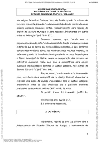 MINISTÉRIO PÚBLICO FEDERAL
PROCURADORIA GERAL DA REPÚBLICA
RECURSO EM HABEAS CORPUS N.º 132.666/PE
têm origem federal no Sistema Único de Saúde; b) não há mistura de
recursos em conta única do Fundo Municipal de Saúde, mantendo-se no
sistema bancário diferentes contas, respectivamente, para recurso de
origem do Tesouro Municipal e para recursos provenientes de outros
entes da federação.” (e-STJ fls. 437).
Sustenta, ademais, que, “ainda que o
pagamento efetuado pelo Fundo Municipal de Saúde envolvesse verbas
federais (o que se admite por mera concessão dialética, já que, conforme
demonstrado no tópico acima, não foram utilizados recursos federais), se
sabe que quando há transferência obrigatória de recursos federais para
o Fundo Municipal de Saúde, ocorre a incorporação dos recursos ao
patrimônio municipal, razão pela qual a competência para apurar
eventuais irregularidades pertence à Justiça Estadual, nos termos da
Súmula 209 do STJ” (e-STJ fls. 446).
Requer, assim, “a reforma do acórdão recorrido
para, reconhecendo a incompetência da Justiça Federal, determinar a
remessa dos autos da aludida investigação para a Justiça Estadual,
anulando-se todos os atos decisórios até o presente momento
praticados, ao teor do art. 567 do CPP.” (e-STJ fls. 451).
O pedido liminar foi indeferido (e-STJ fls.
514/517).
Informações a fls. 522 (e-STJ).
É a síntese do necessário.
2. DO MÉRITO
Inicialmente, registra-se que “De acordo com a
jurisprudência do Superior Tribunal de Justiça, o trancamento de
3
DocumentoassinadoviaTokendigitalmenteporMARIOLUIZBONSAGLIA,em03/09/202023:23.Paraverificaraassinaturaacesse
http://www.transparencia.mpf.mp.br/validacaodocumento.Chave9F65B7DD.B468DFD1.5EF96A8A.B0820D79
(e-STJ Fl.535)STJ-Petição Eletrônica (ParMPF) 00629355/2020 recebida em 03/09/2020 23:24:32PetiçãoEletrônicajuntadaaoprocessoem03/09/2020?s23:31:08pelousu?rio:SISTEMAJUSTIÇA-SERVIÇOSAUTOMÁTICOS
Documento eletrônico e-Pet nº 5038941 com assinatura digital
Signatário(a): MARIO LUIZ BONSAGLIA NºSérie Certificado: 7631827747342885343
Id Carimbo de Tempo: 103823511250765 Data e Hora: 03/09/2020 23:24:32hs
 
