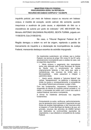 MINISTÉRIO PÚBLICO FEDERAL
PROCURADORIA GERAL DA REPÚBLICA
RECURSO EM HABEAS CORPUS N.º 132.666/PE
inquérito policial, por meio de habeas corpus ou recurso em habeas
corpus, é medida de exceção, sendo cabível, tão somente, quando
inequívoca a ausência de justa causa, a atipicidade do fato ou a
inexistência de autoria por parte do indiciado.” (HC 480.916/SP, Rel.
Ministro ANTONIO SALDANHA PALHEIRO, SEXTA TURMA, julgado em
11/06/2019, DJe 21/06/2019).
No caso, o Tribunal Regional Federal da 5ª
Região denegou a ordem no writ de origem, rejeitando o pedido de
trancamento do inquérito e a declaração de incompetência da Justiça
Federal, merecendo destaque excertos do acórdão impugnado:
Os impetrantes sustentaram, em síntese, que a Justiça
Federal, nos termos do artigo 109, inciso IV, da CF, seria
absolutamente incompetente para a análise do caso, sob
os seguintes argumentos:
• Muito embora o pagamento dos respiradores
tenha sido efetuado pelo Fundo Municipal de Saúde
do Recife com o envolvimento de verbas
originariamente federais, o fato seria que, após a
transferências dos recursos da União para o
Municipalidade , estes passariam a integrar o
patrimônio desta.
• Assim sendo, afastada a "natureza federal" das
verbas, "desapareceria", na cadência, o interesse da
União na causa e, consequentemente, a competência
da Justiça Federal para processar e julgar o feito.
Com tais fundamentos, requereram, liminarmente, a
suspensão do trâmite do inquérito policial correlato e, no
mérito, a concessão da ordem com o envio dos autos à
Justiça Estadual, que seria a competente.
A liminar foi indeferida alinhavada nos seguintes
fundamentos:
Compulsando os autos, verifica-se, perfunctoriamente,
que se apresenta como verossímil o argumento de que
fontes de receitas heterogêneas e não miscíveis entre
si integrem o Fundo Municipal de Saúde e de que, em
princípio, recursos não advindos da UNIÃO tenham
sido destinados às controvertidas aquisições de
respiradores, o que afastaria a competência da Justiça
Federal.
4
DocumentoassinadoviaTokendigitalmenteporMARIOLUIZBONSAGLIA,em03/09/202023:23.Paraverificaraassinaturaacesse
http://www.transparencia.mpf.mp.br/validacaodocumento.Chave9F65B7DD.B468DFD1.5EF96A8A.B0820D79
(e-STJ Fl.536)STJ-Petição Eletrônica (ParMPF) 00629355/2020 recebida em 03/09/2020 23:24:32PetiçãoEletrônicajuntadaaoprocessoem03/09/2020?s23:31:08pelousu?rio:SISTEMAJUSTIÇA-SERVIÇOSAUTOMÁTICOS
Documento eletrônico e-Pet nº 5038941 com assinatura digital
Signatário(a): MARIO LUIZ BONSAGLIA NºSérie Certificado: 7631827747342885343
Id Carimbo de Tempo: 103823511250765 Data e Hora: 03/09/2020 23:24:32hs
 