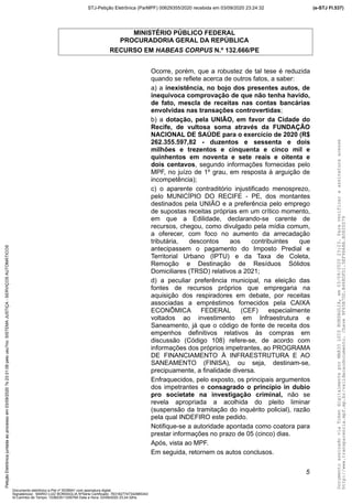 MINISTÉRIO PÚBLICO FEDERAL
PROCURADORIA GERAL DA REPÚBLICA
RECURSO EM HABEAS CORPUS N.º 132.666/PE
Ocorre, porém, que a robustez de tal tese é reduzida
quando se reflete acerca de outros fatos, a saber:
a) a inexistência, no bojo dos presentes autos, de
inequívoca comprovação de que não tenha havido,
de fato, mescla de receitas nas contas bancárias
envolvidas nas transações controvertidas;
b) a dotação, pela UNIÃO, em favor da Cidade do
Recife, de vultosa soma através da FUNDAÇÃO
NACIONAL DE SAÚDE para o exercício de 2020 (R$
262.355.597,82 - duzentos e sessenta e dois
milhões e trezentos e cinquenta e cinco mil e
quinhentos em noventa e sete reais e oitenta e
dois centavos, segundo informações fornecidas pelo
MPF, no juízo de 1º grau, em resposta à arguição de
incompetência);
c) o aparente contraditório injustificado menosprezo,
pelo MUNICÍPIO DO RECIFE - PE, dos montantes
destinados pela UNIÃO e a preferência pelo emprego
de supostas receitas próprias em um crítico momento,
em que a Edilidade, declarando-se carente de
recursos, chegou, como divulgado pela mídia comum,
a oferecer, com foco no aumento da arrecadação
tributária, descontos aos contribuintes que
antecipassem o pagamento do Imposto Predial e
Territorial Urbano (IPTU) e da Taxa de Coleta,
Remoção e Destinação de Resíduos Sólidos
Domiciliares (TRSD) relativos a 2021;
d) a peculiar preferência municipal, na eleição das
fontes de recursos próprios que empregaria na
aquisição dos respiradores em debate, por receitas
associadas a empréstimos fornecidos pela CAIXA
ECONÔMICA FEDERAL (CEF) especialmente
voltados ao investimento em Infraestrutura e
Saneamento, já que o código de fonte de receita dos
empenhos definitivos relativos às compras em
discussão (Código 108) refere-se, de acordo com
informações dos próprios impetrantes, ao PROGRAMA
DE FINANCIAMENTO À INFRAESTRUTURA E AO
SANEAMENTO (FINISA), ou seja, destinam-se,
precipuamente, a finalidade diversa.
Enfraquecidos, pelo exposto, os principais argumentos
dos impetrantes e consagrado o princípio in dubio
pro societate na investigação criminal, não se
revela apropriada a acolhida do pleito liminar
(suspensão da tramitação do inquérito policial), razão
pela qual INDEFIRO este pedido.
Notifique-se a autoridade apontada como coatora para
prestar informações no prazo de 05 (cinco) dias.
Após, vista ao MPF.
Em seguida, retornem os autos conclusos.
5
DocumentoassinadoviaTokendigitalmenteporMARIOLUIZBONSAGLIA,em03/09/202023:23.Paraverificaraassinaturaacesse
http://www.transparencia.mpf.mp.br/validacaodocumento.Chave9F65B7DD.B468DFD1.5EF96A8A.B0820D79
(e-STJ Fl.537)STJ-Petição Eletrônica (ParMPF) 00629355/2020 recebida em 03/09/2020 23:24:32PetiçãoEletrônicajuntadaaoprocessoem03/09/2020?s23:31:08pelousu?rio:SISTEMAJUSTIÇA-SERVIÇOSAUTOMÁTICOS
Documento eletrônico e-Pet nº 5038941 com assinatura digital
Signatário(a): MARIO LUIZ BONSAGLIA NºSérie Certificado: 7631827747342885343
Id Carimbo de Tempo: 103823511250765 Data e Hora: 03/09/2020 23:24:32hs
 