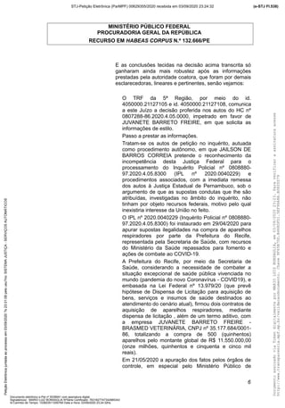 MINISTÉRIO PÚBLICO FEDERAL
PROCURADORIA GERAL DA REPÚBLICA
RECURSO EM HABEAS CORPUS N.º 132.666/PE
E as conclusões tecidas na decisão acima transcrita só
ganharam ainda mais robustez após as informações
prestadas pela autoridade coatora, que foram por demais
esclarecedoras, lineares e pertinentes, senão vejamos:
O TRF da 5ª Região, por meio do id.
4050000.21127105 e id. 4050000.21127108, comunica
a este Juízo a decisão proferida nos autos do HC nº
0807288-86.2020.4.05.0000, impetrado em favor de
JUVANETE BARRETO FREIRE, em que solicita as
informações de estilo.
Passo a prestar as informações.
Tratam-se os autos de petição no inquérito, autuada
como procedimento autônomo, em que JAILSON DE
BARROS CORREIA pretende o reconhecimento da
incompetência desta Justiça Federal para o
processamento do Inquérito Policial nº 0808880-
97.2020.4.05.8300 (IPL nº 2020.0040229) e
procedimentos associados, com a imediata remessa
dos autos à Justiça Estadual de Pernambuco, sob o
argumento de que as supostas condutas que lhe são
atribuídas, investigadas no âmbito do inquérito, não
tinham por objeto recursos federais, motivo pelo qual
inexistiria interesse da União no feito.
O IPL nº 2020.0040229 (Inquérito Policial nº 0808880-
97.2020.4.05.8300) foi instaurado em 29/04/2020 para
apurar supostas ilegalidades na compra de aparelhos
respiradores por parte da Prefeitura do Recife,
representada pela Secretaria de Saúde, com recursos
do Ministério da Saúde repassados para fomento e
ações de combate ao COVID-19.
A Prefeitura do Recife, por meio da Secretaria de
Saúde, considerando a necessidade de combater a
situação excepcional de saúde pública vivenciada no
mundo (pandemia do novo Coronavírus - COVID19), e
embasada na Lei Federal nº 13.979/20 (que prevê
hipótese de Dispensa de Licitação para aquisição de
bens, serviços e insumos de saúde destinados ao
atendimento do cenário atual), firmou dois contratos de
aquisição de aparelhos respiradores, mediante
dispensa de licitação , além de um termo aditivo, com
a empresa JUVANETE BARRETO FREIRE -
BRASMED VETERINÁRIA, CNPJ nº 35.177.684/0001-
86, totalizando a compra de 500 (quinhentos)
aparelhos pelo montante global de R$ 11.550.000,00
(onze milhões, quinhentos e cinquenta e cinco mil
reais).
Em 21/05/2020 a apuração dos fatos pelos órgãos de
controle, em especial pelo Ministério Público de
6
DocumentoassinadoviaTokendigitalmenteporMARIOLUIZBONSAGLIA,em03/09/202023:23.Paraverificaraassinaturaacesse
http://www.transparencia.mpf.mp.br/validacaodocumento.Chave9F65B7DD.B468DFD1.5EF96A8A.B0820D79
(e-STJ Fl.538)STJ-Petição Eletrônica (ParMPF) 00629355/2020 recebida em 03/09/2020 23:24:32PetiçãoEletrônicajuntadaaoprocessoem03/09/2020?s23:31:08pelousu?rio:SISTEMAJUSTIÇA-SERVIÇOSAUTOMÁTICOS
Documento eletrônico e-Pet nº 5038941 com assinatura digital
Signatário(a): MARIO LUIZ BONSAGLIA NºSérie Certificado: 7631827747342885343
Id Carimbo de Tempo: 103823511250765 Data e Hora: 03/09/2020 23:24:32hs
 