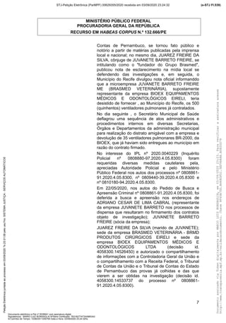 MINISTÉRIO PÚBLICO FEDERAL
PROCURADORIA GERAL DA REPÚBLICA
RECURSO EM HABEAS CORPUS N.º 132.666/PE
Contas de Pernambuco, se tornou fato público e
notório a partir de matérias publicadas pela imprensa
local e nacional; no mesmo dia, JUAREZ FREIRE DA
SILVA, cônjuge de JUVANETE BARRETO FREIRE, se
intitulando como o "fundador do Grupo Brasmed",
publicou nota de esclarecimento na mídia local se
defendendo das investigações e, em seguida, o
Município do Recife divulgou nota oficial informanddo
que a microempresa JUVANETE BARRETO FREIRE
ME (BRASMED VETERINÁRIA), supostamente
representante da empresa BIOEX EQUIPAMENTOS
MÉDICOS E ODONTOLÓGICOS EIRELI, teria
desistido de fornecer , ao Município do Recife, os 500
(quinhentos) ventiladores pulmonares já contratados.
No dia seguinte , o Secretário Municipal de Saúde
deflagrou uma sequência de atos administrativos e
procedimentos internos em diversas Secretarias,
Órgãos e Departamentos da administração municipal
para realização do distrato amigável com a empresa e
devolução de 35 ventiladores pulmonares BR-2000, da
BIOEX, que já haviam sido entregues ao município em
razão do contrato firmado.
No interesse do IPL nº 2020.0040229 (Inquérito
Policial nº 0808880-97.2020.4.05.8300) foram
requeridas diversas medidas cautelares pela,
apreciadas Autoridade Policial e pelo Ministério
Público Federal nos autos dos processos nº 0808861-
91.2020.4.05.8300, nº 0809440-39.2020.4.05.8300 e
nº 0810180-94.2020.4.05.8300.
Em 22/05/2020, nos autos do Pedido de Busca e
Apreensão Criminal nº 0808861-91.2020.4.05.8300, foi
deferida a busca e apreensão nos endereços de
ADRIANO CESAR DE LIMA CABRAL (representante
da empresa JUVANETE BARRETO nos processos de
dispensa que resultaram no firmamento dos contratos
objeto de investigação); JUVANETE BARRETO
FREIRE (sócia da empresa);
JUAREZ FREIRE DA SILVA (marido de JUVANETE);
sede da empresa BRASMED VETERINÁRIA - BRMD
PRODUTOS CIRÚRGICOS EIRELI e sede da
empresa BIOEX EQUIPAMENTOS MÉDICOS E
ODONTOLÓGICOS LTDA (decisão id.
4058300.14526450) e autorizado o compartilhamento
de informações com a Controladoria Geral da União e
o compartilhamento com a Receita Federal, o Tribunal
de Contas da União e o Tribunal de Contas do Estado
de Pernambuco das provas já colhidas e das que
vierem a ser obtidas na investigação (decisão id.
4058300.14533737 do processo nº 0808861-
91.2020.4.05.8300).
7
DocumentoassinadoviaTokendigitalmenteporMARIOLUIZBONSAGLIA,em03/09/202023:23.Paraverificaraassinaturaacesse
http://www.transparencia.mpf.mp.br/validacaodocumento.Chave9F65B7DD.B468DFD1.5EF96A8A.B0820D79
(e-STJ Fl.539)STJ-Petição Eletrônica (ParMPF) 00629355/2020 recebida em 03/09/2020 23:24:32PetiçãoEletrônicajuntadaaoprocessoem03/09/2020?s23:31:08pelousu?rio:SISTEMAJUSTIÇA-SERVIÇOSAUTOMÁTICOS
Documento eletrônico e-Pet nº 5038941 com assinatura digital
Signatário(a): MARIO LUIZ BONSAGLIA NºSérie Certificado: 7631827747342885343
Id Carimbo de Tempo: 103823511250765 Data e Hora: 03/09/2020 23:24:32hs
 