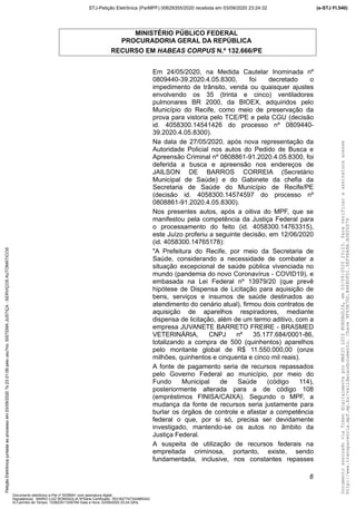 MINISTÉRIO PÚBLICO FEDERAL
PROCURADORIA GERAL DA REPÚBLICA
RECURSO EM HABEAS CORPUS N.º 132.666/PE
Em 24/05/2020, na Medida Cautelar Inominada nº
0809440-39.2020.4.05.8300, foi decretado o
impedimento de trânsito, venda ou quaisquer ajustes
envolvendo os 35 (trinta e cinco) ventiladores
pulmonares BR 2000, da BIOEX, adquiridos pelo
Município do Recife, como meio de preservação da
prova para vistoria pelo TCE/PE e pela CGU (decisão
id. 4058300.14541426 do processo nº 0809440-
39.2020.4.05.8300).
Na data de 27/05/2020, após nova representação da
Autoridade Policial nos autos do Pedido de Busca e
Apreensão Criminal nº 0808861-91.2020.4.05.8300, foi
deferida a busca e apreensão nos endereços de
JAILSON DE BARROS CORREIA (Secretário
Municipal de Saúde) e do Gabinete da chefia da
Secretaria de Saúde do Município de Recife/PE
(decisão id. 4058300.14574597 do processo nº
0808861-91.2020.4.05.8300).
Nos presentes autos, após a oitiva do MPF, que se
manifestou pela competência da Justiça Federal para
o processamento do feito (id. 4058300.14763315),
este Juízo proferiu a seguinte decisão, em 12/06/2020
(id. 4058300.14765178):
"A Prefeitura do Recife, por meio da Secretaria de
Saúde, considerando a necessidade de combater a
situação excepcional de saúde pública vivenciada no
mundo (pandemia do novo Coronavírus - COVID19), e
embasada na Lei Federal nº 13979/20 (que prevê
hipótese de Dispensa de Licitação para aquisição de
bens, serviços e insumos de saúde destinados ao
atendimento do cenário atual), firmou dois contratos de
aquisição de aparelhos respiradores, mediante
dispensa de licitação, além de um termo aditivo, com a
empresa JUVANETE BARRETO FREIRE - BRASMED
VETERINÁRIA, CNPJ nº 35.177.684/0001-86,
totalizando a compra de 500 (quinhentos) aparelhos
pelo montante global de R$ 11.550.000,00 (onze
milhões, quinhentos e cinquenta e cinco mil reais).
A fonte de pagamento seria de recursos repassados
pelo Governo Federal ao município, por meio do
Fundo Municipal de Saúde (código 114),
posteriormente alterada para a de código 108
(empréstimos FINISA/CAIXA). Segundo o MPF, a
mudança da fonte de recursos seria justamente para
burlar os órgãos de controle e afastar a competência
federal o que, por si só, precisa ser devidamente
investigado, mantendo-se os autos no âmbito da
Justiça Federal.
A suspeita de utilização de recursos federais na
empreitada criminosa, portanto, existe, sendo
fundamentada, inclusive, nos constantes repasses
8
DocumentoassinadoviaTokendigitalmenteporMARIOLUIZBONSAGLIA,em03/09/202023:23.Paraverificaraassinaturaacesse
http://www.transparencia.mpf.mp.br/validacaodocumento.Chave9F65B7DD.B468DFD1.5EF96A8A.B0820D79
(e-STJ Fl.540)STJ-Petição Eletrônica (ParMPF) 00629355/2020 recebida em 03/09/2020 23:24:32PetiçãoEletrônicajuntadaaoprocessoem03/09/2020?s23:31:08pelousu?rio:SISTEMAJUSTIÇA-SERVIÇOSAUTOMÁTICOS
Documento eletrônico e-Pet nº 5038941 com assinatura digital
Signatário(a): MARIO LUIZ BONSAGLIA NºSérie Certificado: 7631827747342885343
Id Carimbo de Tempo: 103823511250765 Data e Hora: 03/09/2020 23:24:32hs
 